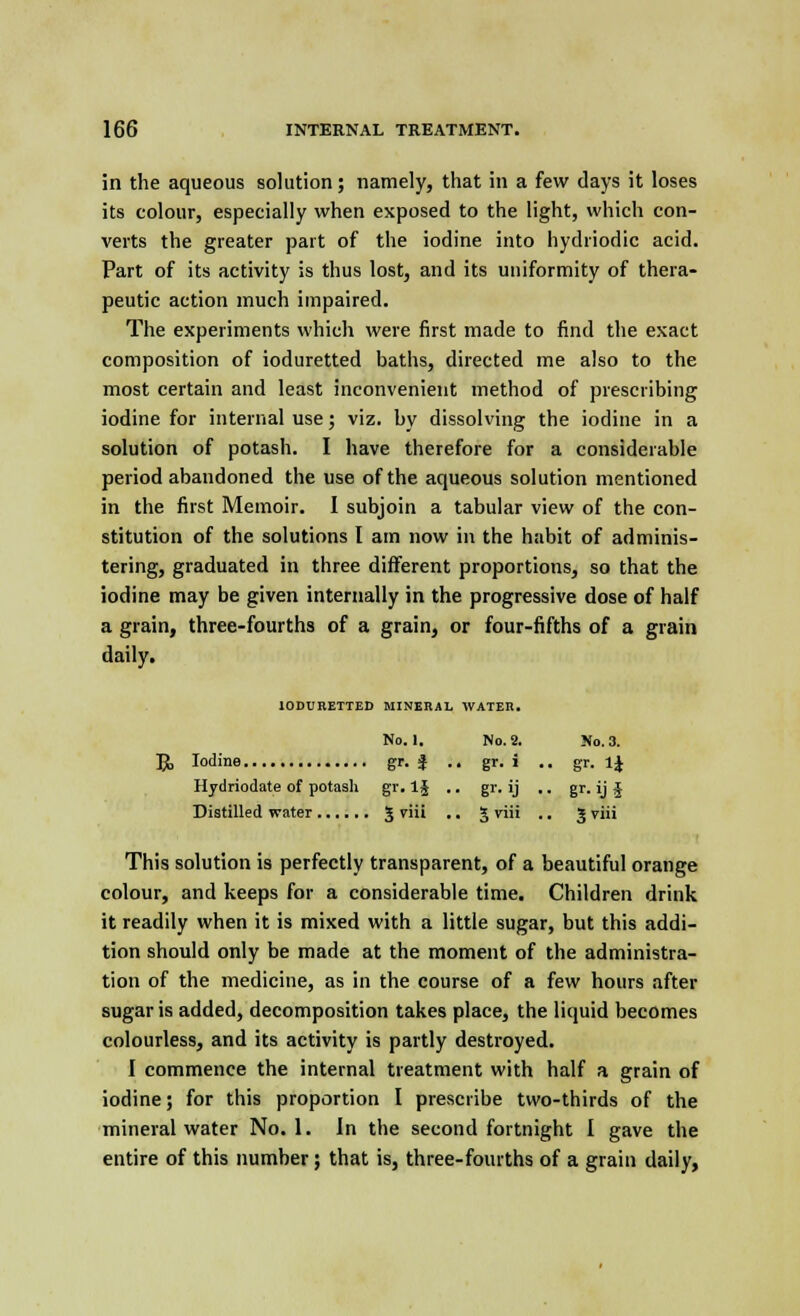 in the aqueous solution; namely, that in a few days it loses its colour, especially when exposed to the light, which con- verts the greater part of the iodine into hydriodic acid. Part of its activity is thus lost, and its uniformity of thera- peutic action much impaired. The experiments which were first made to find the exact composition of ioduretted baths, directed me also to the most certain and least inconvenient method of prescribing iodine for internal use; viz. by dissolving the iodine in a solution of potash. I have therefore for a considerable period abandoned the use of the aqueous solution mentioned in the first Memoir. I subjoin a tabular view of the con- stitution of the solutions I am now in the habit of adminis- tering, graduated in three different proportions, so that the iodine may be given internally in the progressive dose of half a grain, three-fourths of a grain, or four-fifths of a grain daily. IODURETTED MINERAL WATER. No. 2. No. 3. gr. i . . gr. 1J gr- ij • • gr-ij* 3 ™; • . 3 viii No. 1. TX Iodine gr. ■; Hydriodate of potash gr. 1§ Distilled water 5  This solution is perfectly transparent, of a beautiful orange colour, and keeps for a considerable time. Children drink it readily when it is mixed with a little sugar, but this addi- tion should only be made at the moment of the administra- tion of the medicine, as in the course of a few hours after sugar is added, decomposition takes place, the liquid becomes colourless, and its activity is partly destroyed. I commence the internal treatment with half a grain of iodine; for this proportion I prescribe two-thirds of the mineral water No. 1. In the second fortnight I gave the entire of this number; that is, three-fourths of a grain daily,