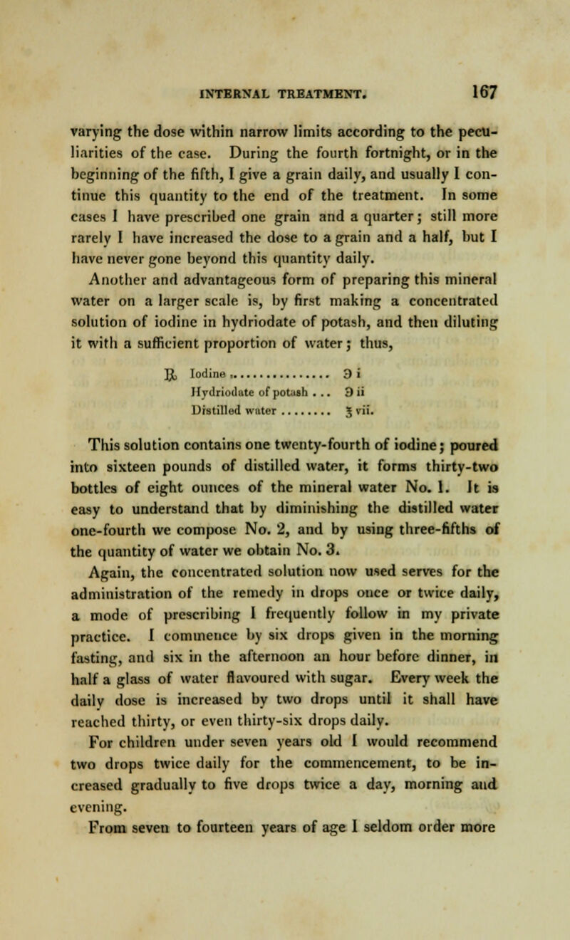 varying the dose within narrow limits according to the pecu- liarities of the case. During the fourth fortnight, or in the beginning of the fifth, I give a grain daily, and usually I con- tinue this quantity to the end of the treatment. In some cases I have prescribed one grain and a quarter; still more rarely 1 have increased the dose to a grain and a half, but I have never gone beyond this quantity daily. Another and advantageous form of preparing this mineral water on a larger scale is, by first making a concentrated solution of iodine in hydriodate of potash, and then diluting it with a sufficient proportion of water; thus, \l Iodine, 9i Hydriodate of potash ... 3 ii Distilled water 5 *'''• This solution contains one twenty-fourth of iodine; poured into sixteen pounds of distilled water, it forms thirty-two bottles of eight ounces of the mineral water No. 1. It is easy to understand that by diminishing the distilled water one-fourth we compose No. 2, and by using three-fifths of the quantity of water we obtain No. 3. Again, the concentrated solution now used serves for the administration of the remedy in drops once or twice daily, a mode of prescribing I frequently follow in my private practice. I commence by six drops given in the morning fasting, and six in the afternoon an hour before dinner, in half a glass of water flavoured with sugar. Every week the daily dose is increased by two drops until it shall have reached thirty, or even thirty-six drops daily. For children under seven years old I would recommend two drops twice daily for the commencement, to be in- creased gradually to five drops twice a day, morning and evening. From seven to fourteen years of age I seldom order more