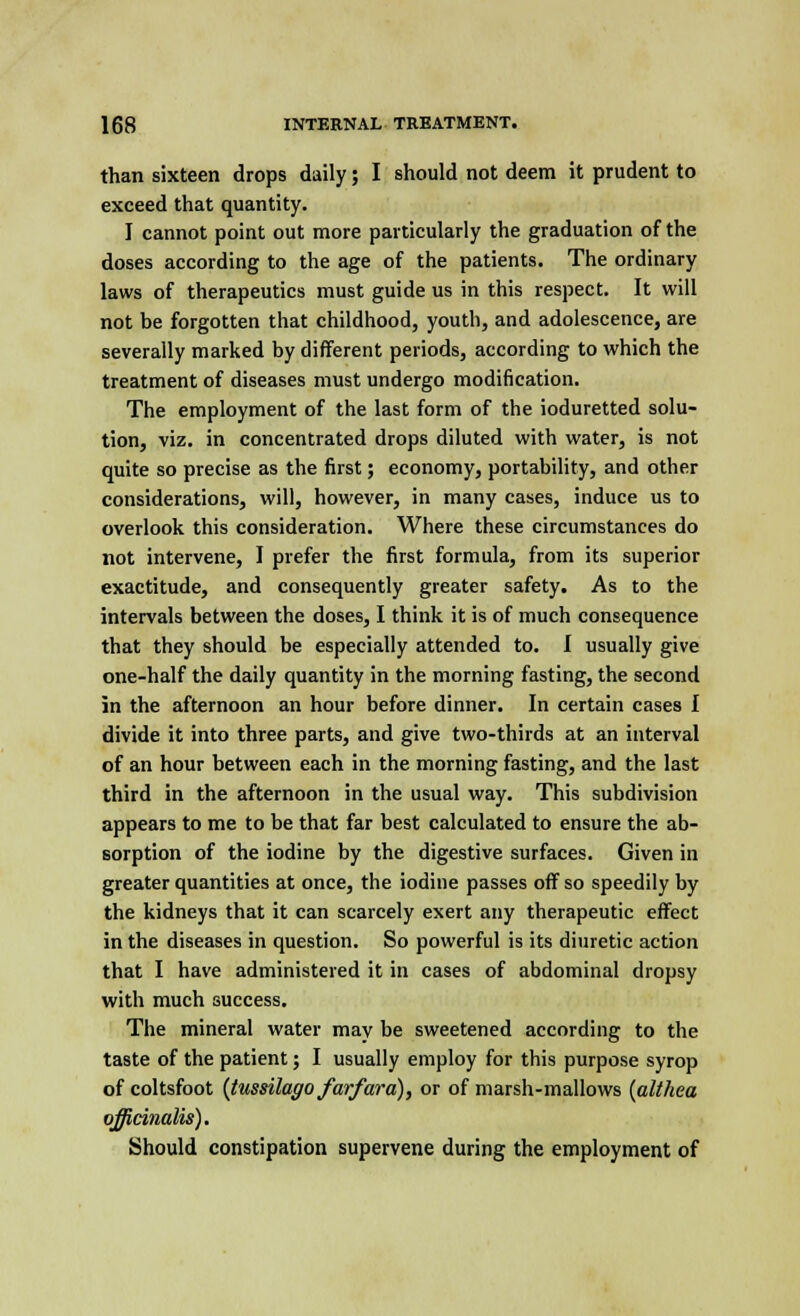 than sixteen drops daily; I should not deem it prudent to exceed that quantity. I cannot point out more particularly the graduation of the doses according to the age of the patients. The ordinary laws of therapeutics must guide us in this respect. It will not be forgotten that childhood, youth, and adolescence, are severally marked by different periods, according to which the treatment of diseases must undergo modification. The employment of the last form of the ioduretted solu- tion, viz. in concentrated drops diluted with water, is not quite so precise as the first; economy, portability, and other considerations, will, however, in many cases, induce us to overlook this consideration. Where these circumstances do not intervene, I prefer the first formula, from its superior exactitude, and consequently greater safety. As to the intervals between the doses, I think it is of much consequence that they should be especially attended to. I usually give one-half the daily quantity in the morning fasting, the second in the afternoon an hour before dinner. In certain cases I divide it into three parts, and give two-thirds at an interval of an hour between each in the morning fasting, and the last third in the afternoon in the usual way. This subdivision appears to me to be that far best calculated to ensure the ab- sorption of the iodine by the digestive surfaces. Given in greater quantities at once, the iodine passes off so speedily by the kidneys that it can scarcely exert any therapeutic effect in the diseases in question. So powerful is its diuretic action that I have administered it in cases of abdominal dropsy with much success. The mineral water mav be sweetened according to the taste of the patient; I usually employ for this purpose syrop of coltsfoot (tussilago farfara), or of marsh-mallows (althea officinalis). Should constipation supervene during the employment of