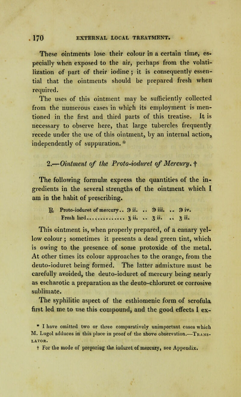 These ointments lose their colour in a certain time, es- pecially when exposed to the air, perhaps from the volati- lization of part of their iodine ; it is consequently essen- tial that the ointments should be prepared fresh when required. The uses of this ointment may be sufficiently collected from the numerous cases in which its employment is men- tioned in the first and third parts of this treatise. It is necessary to observe here, that large tubercles frequently recede under the use of this ointment, by an internal action, independently of suppuration. * 2.—Ointment of the Proto-ioduret of Mercury, f The following formulae express the quantities of the in- gredients in the several strengths of the ointment which I am in the habit of prescribing. Jjk Proto-ioduret of mercury.. 9 ii. .. 9 iii. .. 9 ir. Fresh lard J ii. .. | ii. .. J ii. This ointment is, when properly prepared, of a canary yel- low colour; sometimes it presents a dead green tint, which is owing to the presence of some protoxide of the metal. At other times its colour approaches to the orange, from the deuto-ioduret being formed. The latter admixture must be carefully avoided, the deuto-ioduret of mercury being nearly as escharotic a preparation as the deuto-chloruret or corrosive sublimate. The syphilitic aspect of the esthiomenic form of scrofula first led me to use this compound, and the good effects I ex- * I have omitted two or three comparatively unimportant cases which M. Lugol adduces in this place in proof of the above observation.—Trans- lator. t For the mode of prepariug the ioduret of mercury, see Appendix.
