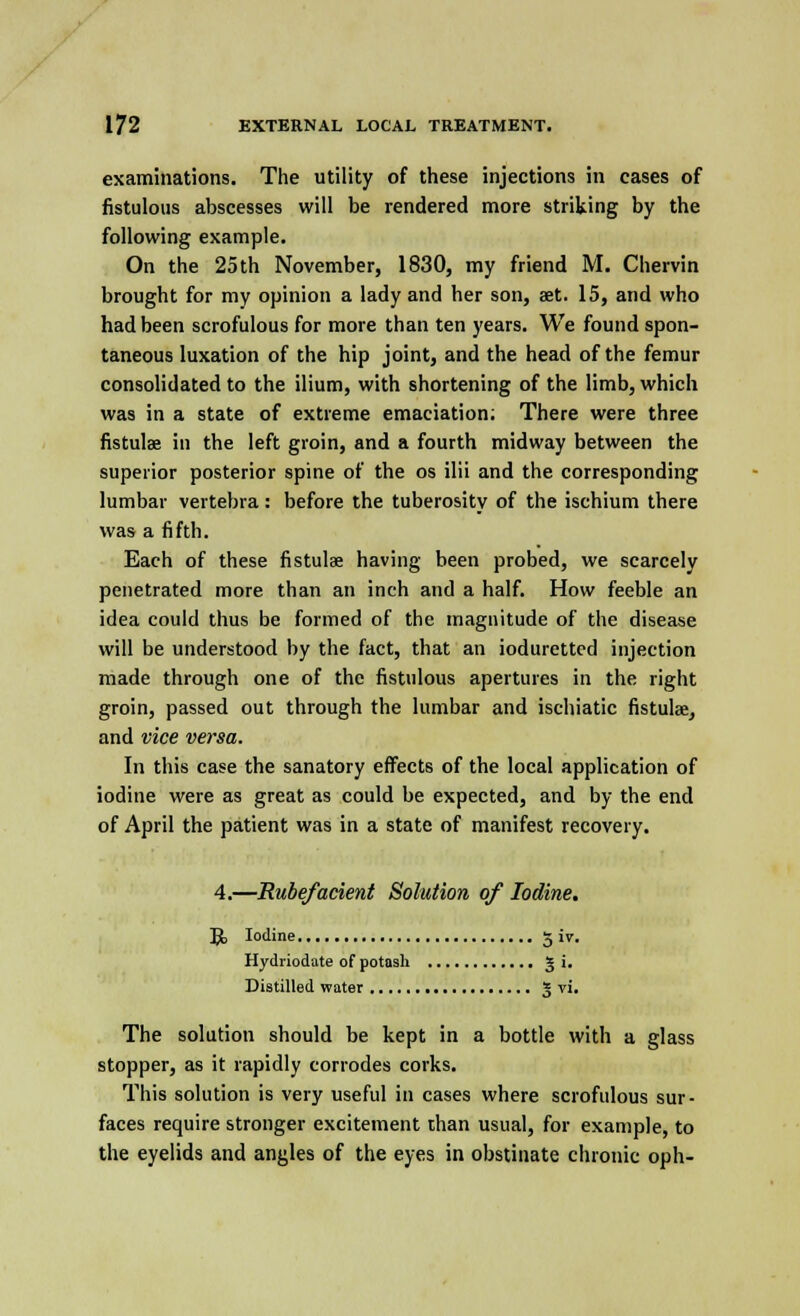 examinations. The utility of these injections in eases of fistulous abscesses will be rendered more striking by the following example. On the 25th November, 1830, my friend M. Chervin brought for my opinion a lady and her son, aet. 15, and who had been scrofulous for more than ten years. We found spon- taneous luxation of the hip joint, and the head of the femur consolidated to the ilium, with shortening of the limb, which was in a state of extreme emaciation; There were three fistulae in the left groin, and a fourth midway between the superior posterior spine of the os ilii and the corresponding lumbar vertebra : before the tuberosity of the ischium there was a fifth. Each of these fistulae having been probed, we scarcely penetrated more than an inch and a half. How feeble an idea could thus be formed of the magnitude of the disease will be understood by the fact, that an ioduretted injection made through one of the fistulous apertures in the right groin, passed out through the lumbar and ischiatic fistulae, and vice versa. In this case the sanatory effects of the local application of iodine were as great as could be expected, and by the end of April the patient was in a state of manifest recovery. 4.—Rubefacient Solution of Iodine. Jo Iodine g iv. Hydriodate of potash 5 i. Distilled water 3 vi. The solution should be kept in a bottle with a glass stopper, as it rapidly corrodes corks. This solution is very useful in cases where scrofulous sur- faces require stronger excitement than usual, for example, to the eyelids and angles of the eyes in obstinate chronic oph-