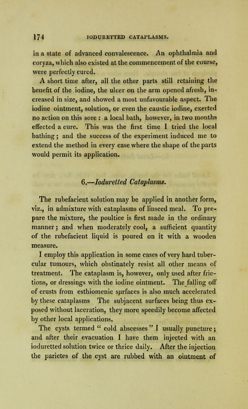 in a state of advanced convalescence. An ophthalmia and coryza, which also existed at the commencement of the course, were perfectly cured. A short time after, all the other parts still retaining the benefit of the iodine, the ulcer on the arm opened afresh, in- creased in size, and showed a most unfavourable aspect. The iodine ointment, solution, or even the caustic iodine, exerted no action on this sore : a local bath, however, in two months effected a cure. This was the first time I tried the local bathing; and the success of the experiment induced me to extend the method in every case where the shape of the parts would permit its application. 6.—Ioduretted Cataplasms. The rubefacient solution may be applied in another form, viz., in admixture with cataplasms of linseed meal. To pre- pare the mixture, the poultice is first made in the ordinary manner; and when moderately cool, a sufficient quantity of the rubefacient liquid is poured on it with a wooden measure. I employ this application in some cases of very hard tuber- cular tumours, which obstinately resist all other means of treatment. The cataplasm is, however, only used after fric- tions, or dressings with the iodine ointment. The falling off of crusts from esthiomenic surfaces is also much accelerated by these cataplasms The subjacent surfaces being thus ex- posed without laceration, they more speedily become affected by other local applications. The cysts termed  cold abscesses  I usually puncture; and after their evacuation I have them injected with an ioduretted solution twice or thrice daily. After the injection the parietes of the cyst are rubbed with an ointment of