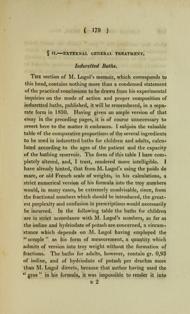 § II. EXTERNAL GENERAL TREATMENT. Ioduretted Baths. The section of M. Lugol's memoir, which corresponds to this head, contains nothing more than a condensed statement of the practical conclusions to be drawn from his experimental inquiries on the mode of action and proper composition of ioduretted baths, published, it will be remembered, in a sepa- rate form in 1830. Having given an ample version of that essay in the preceding pages, it is of course unnecessary to revert here to the matter it embraces. I subjoin the valuable table of the comparative proportions of the several ingredients to be used in ioduretted baths for children and adults, calcu- lated according to the ages of the patient and the capacity of the bathing reservoir. The form of this table I have com- pletely altered, and, I trust, rendered more intelligible. I have already hinted, that from M. Lugol's using the poids de marc, or old French scale of weights, in his calculations, a strict numerical version of his formula into the troy numbers would, in many cases, be extremely unadvisable, since, from the fractional numbers which should be introduced, the great- est perplexity and confusion in prescriptions would necessarily be incurred. In the following table the baths for children are in strict accordance with M. Lugol's numbers, as far as the iodine and hydriodate of potash are concerned, a circum- stance which depends on M. Lugol having employed the  scruple  as his form of measurement, a quantity which admits of version into troy weight without the formation of fractions. The baths for adults, however, contain gr. 0,93 of iodine, and of hydriodate of potash per drachm more than M. Lugol directs, because that author having used the  gros  in his formula, it was impossible to render it into ii 2