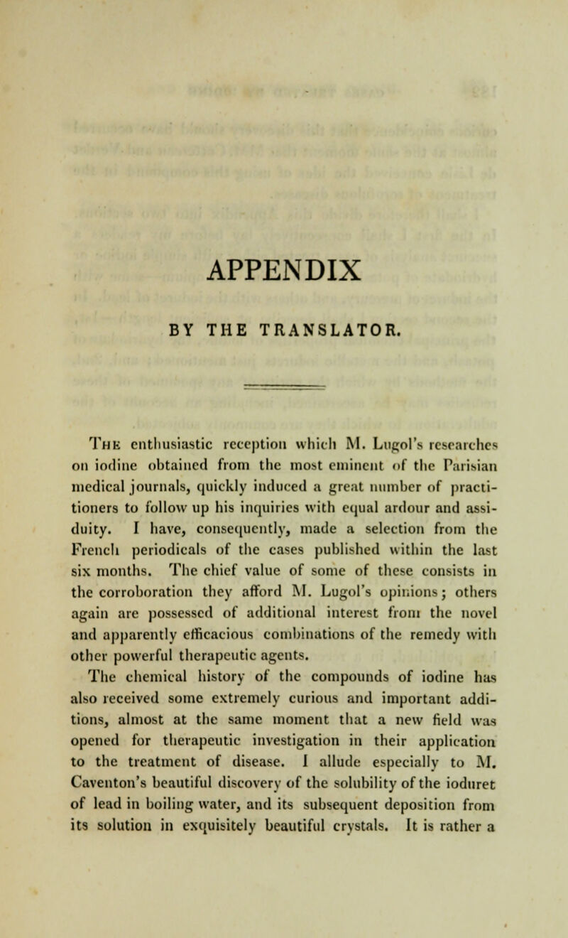 APPENDIX BY THE TRANSLATOR. The enthusiastic reception which M. Lugol's researches on iodine obtained from the most eminent of the Parisian medical journals, quickly induced a great number of practi- tioners to follow up his inquiries with equal ardour and assi- duity. I have, consequently, made a selection from the French periodicals of the cases published within the last six months. The chief value of some of these consists in the corroboration they afford M. Lugol's opinions; others again are possessed of additional interest from the novel and apparently efficacious combinations of the remedy with other powerful therapeutic agents. The chemical history of the compounds of iodine has also received some extremely curious and important addi- tions, almost at the same moment that a new field was opened for therapeutic investigation in their application to the treatment of disease. I allude especially to M. Caventon's beautiful discovery of the solubility of the ioduret of lead in boiling water, and its subsequent deposition from its solution in exquisitely beautiful crystals. It is rather a