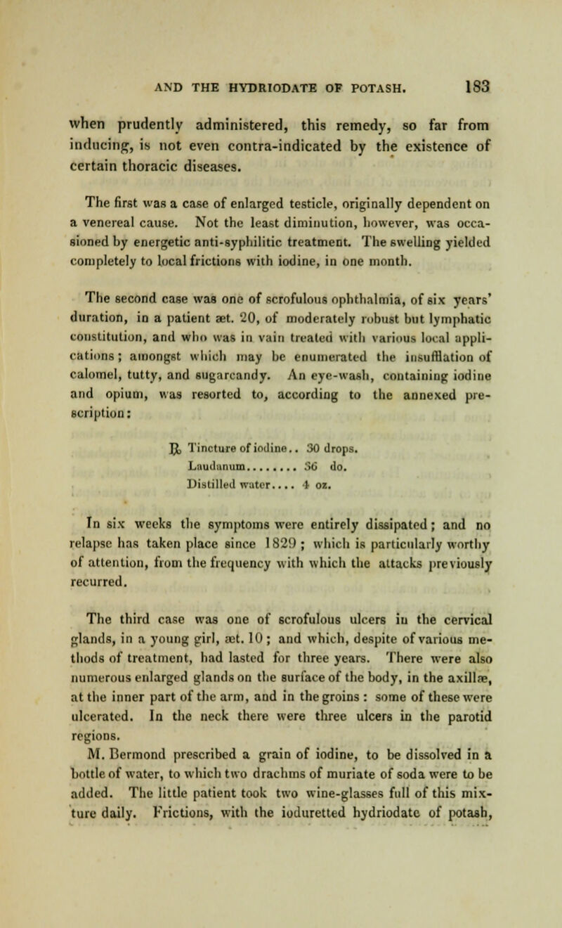 when prudently administered, this remedy, so far from inducing, is not even contra-indicated by the existence of certain thoracic diseases. The first was a case of enlarged testicle, originally dependent on a venereal cause. Not the least diminution, however, was occa- sioned by energetic anti-syphilitic treatment. The swelling yielded completely to local frictions with iodine, in one month. The second case was one of scrofulous ophthalmia, of six years' duration, in a patient aet. 20, of moderately robust but lymphatic constitution, and who was in vain treated with various looaJ appli- cations ; amongst which may be enumerated the insufflation of calomel, tutty, and sugarcandy. An eye-wash, containing iodine and opium, was resorted to, according to the annexed pre- scription : Jjt, Tincture of iodine.. 30 drops. I,-.i iii1 ,i 1111in SO do. Distilled water.... 4 oz. In six weeks the symptoms were entirely dissipated; and no relapse has taken place since 1829 ; which is particularly worthy of attention, from the frequency with which the attacks previously recurred. The third case was one of scrofulous ulcers in the cervical glands, in a young girl, aet. 10; and which, despite of various me- thods of treatment, had lasted for three years. There were also numerous enlarged glands on the surface of the body, in the axillae, at the inner part of the arm, and in the groins : some of these were ulcerated. In the neck there were three ulcers in the parotid regions. M. Bermond prescribed a grain of iodine, to be dissolved in a bottle of water, to which two drachms of muriate of soda were to be added. The little patient took two wine-glasses full of this mix- ture daily. Frictions, with the ioduretted hydriodatc of potash,
