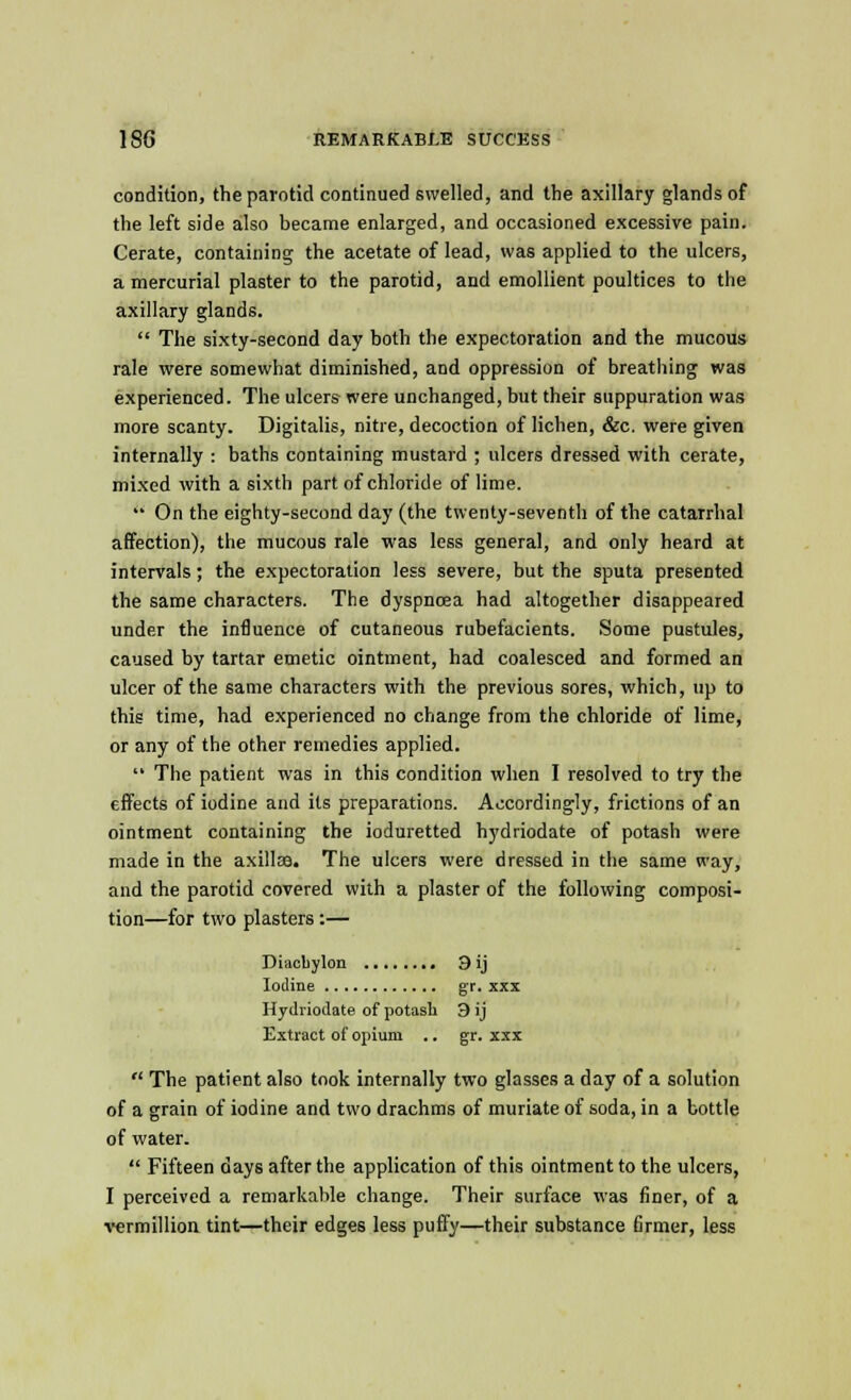 condition, the parotid continued swelled, and the axillary glands of the left side also became enlarged, and occasioned excessive pain. Cerate, containing the acetate of lead, was applied to the ulcers, a mercurial plaster to the parotid, and emollient poultices to the axillary glands.  The sixty-second day both the expectoration and the mucous rale were somewhat diminished, and oppression of breathing was experienced. The ulcers were unchanged, but their suppuration was more scanty. Digitalis, nitre, decoction of lichen, &c. were given internally : baths containing mustard ; ulcers dressed with cerate, mixed with a sixth part of chloride of lime.  On the eighty-second day (the twenty-seventh of the catarrhal affection), the mucous rale was less general, and only heard at intervals; the expectoration less severe, but the sputa presented the same characters. The dyspnoea had altogether disappeared under the influence of cutaneous rubefacients. Some pustules, caused by tartar emetic ointment, had coalesced and formed an ulcer of the same characters with the previous sores, which, up to this time, had experienced no change from the chloride of lime, or any of the other remedies applied.  The patient was in this condition when I resolved to try the effects of iodine and its preparations. Accordingly, frictions of an ointment containing the ioduretted hydriodate of potash were made in the axillce. The ulcers were dressed in the same way, and the parotid covered with a plaster of the following composi- tion—for two plasters:— Diacbylon 3 ij Iodine gr. xxx Hydriodate of potash 3 ij Extract of opium .. gr. xxx  The patient also took internally two glasses a day of a solution of a grain of iodine and two drachms of muriate of soda, in a bottle of water.  Fifteen days after the application of this ointment to the ulcers, I perceived a remarkable change. Their surface was finer, of a vermillion tint—their edges less puffy—their substance firmer, less