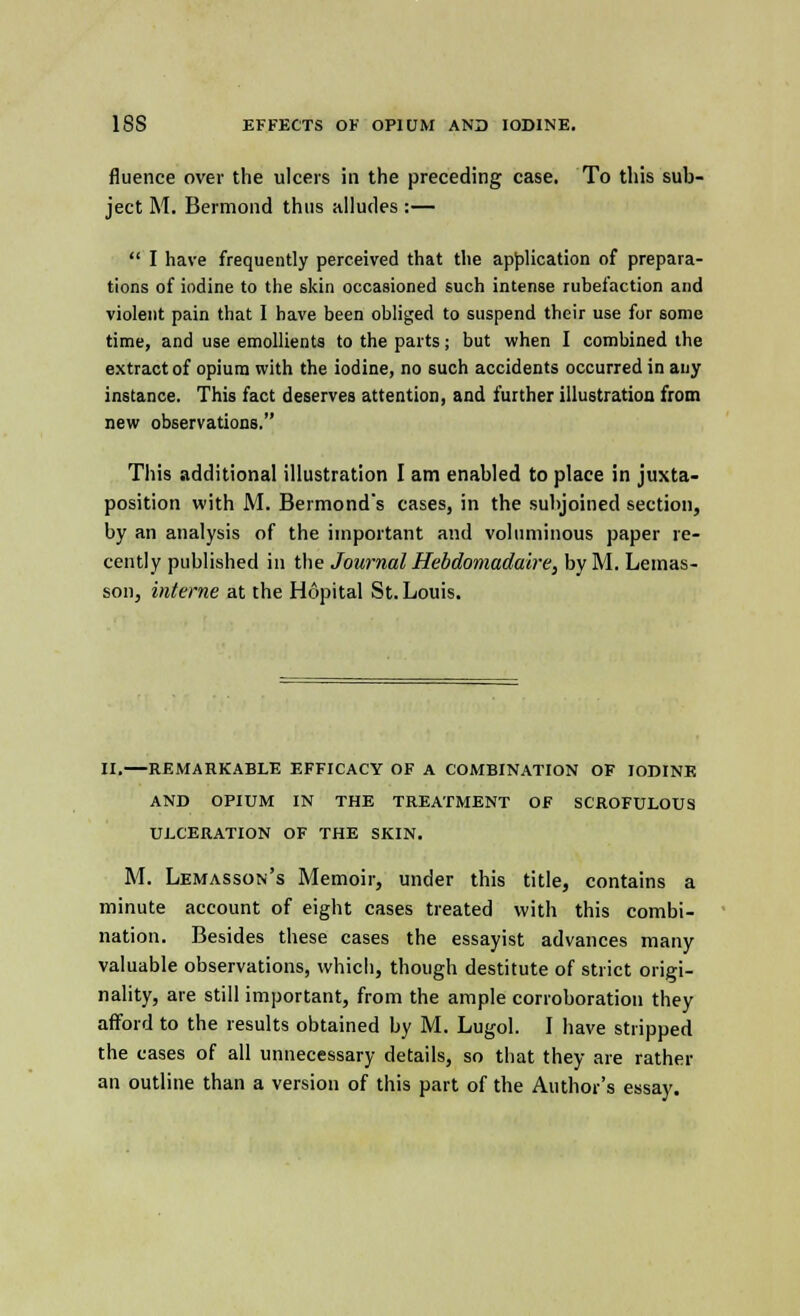 fluence over the ulcers in the preceding case. To this sub- ject M. Bermond thus alludes :—  I have frequently perceived that the application of prepara- tions of iodine to the skin occasioned such intense rubefaction and violent pain that I have been obliged to suspend their use for some time, and use emollients to the parts; but when I combined the extract of opium with the iodine, no such accidents occurred in any instance. This fact deserves attention, and further illustration from new observations. This additional illustration I am enabled to place in juxta- position with M. Bermonds cases, in the subjoined section, by an analysis of the important and voluminous paper re- cently published in the Journal Hebdomadaire, by M. Lemas- son, interne at the Hopital St. Louis. II.—REMARKABLE EFFICACY OF A COMBINATION OF IODINE AND OPIUM IN THE TREATMENT OF SCROFULOUS ULCERATION OF THE SKIN. M. Lemasson's Memoir, under this title, contains a minute account of eight cases treated with this combi- nation. Besides these cases the essayist advances many valuable observations, which, though destitute of strict origi- nality, are still important, from the ample corroboration they afford to the results obtained by M. Lugol. I have stripped the cases of all unnecessary details, so that they are rather an outline than a version of this part of the Author's essay.