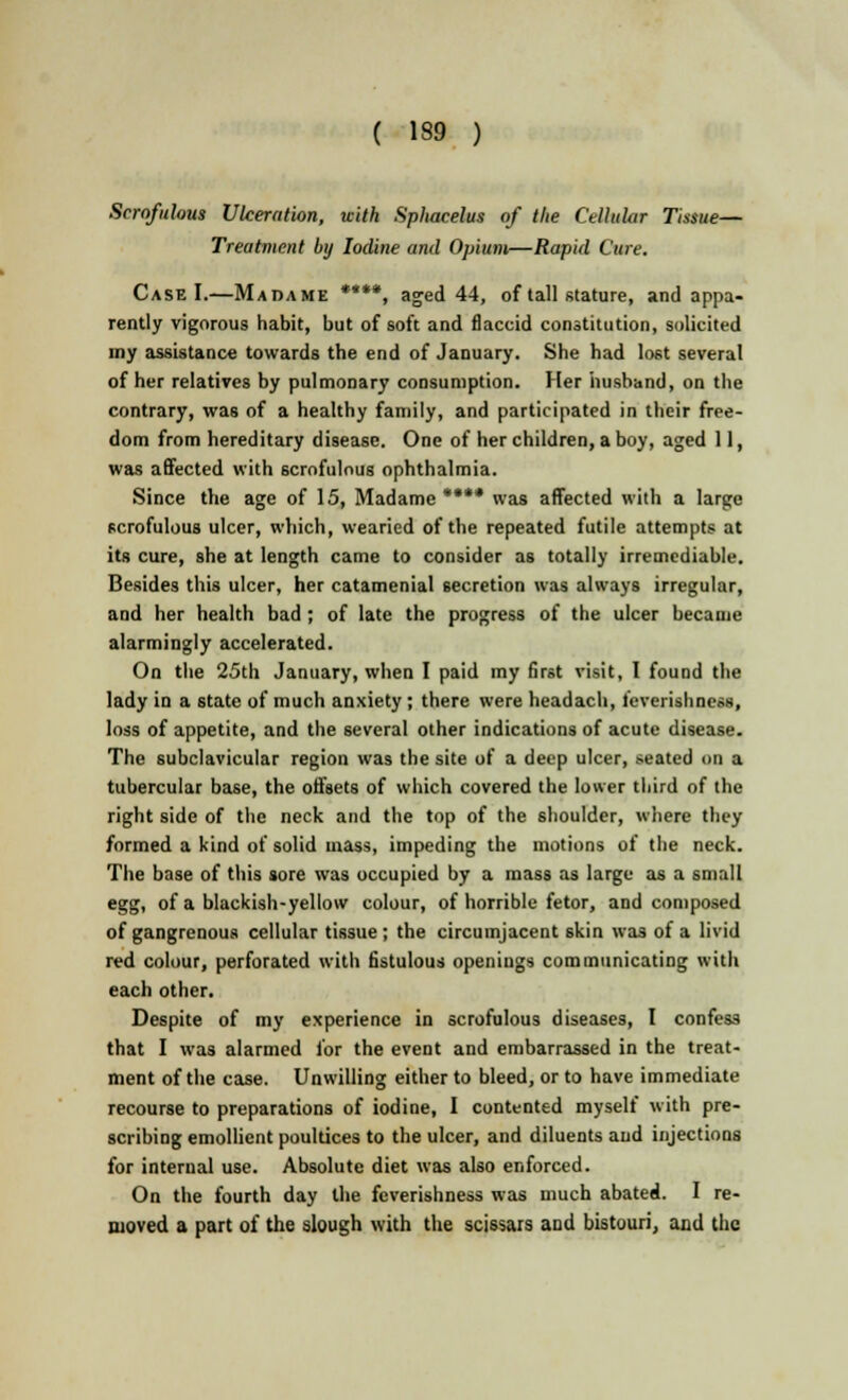 ( 139 ) Scrofulous Ulceration, with Spliacelus of the Cellular Tissue— Treatment by Iodine and Opium—Rapid Cure. Case I.—Madame ****, aged 44, of tall stature, and appa- rently vigorous habit, but of soft and flaccid constitution, solicited my assistance towards the end of January. She had lost several of her relatives by pulmonary consumption. Her husband, on the contrary, was of a healthy family, and participated in their free- dom from hereditary disease. One of her children, a boy, aged 11, was affected with scrofulous ophthalmia. Since the age of 15, Madame**** was affected with a large scrofulous ulcer, which, wearied of the repeated futile attempts at its cure, she at length came to consider as totally irremediable. Besides this ulcer, her catamenial secretion was always irregular, and her health bad; of late the progress of the ulcer became alarmingly accelerated. On the 25th January, when I paid my first visit, I found the lady in a state of much anxiety; there were headach, feverishness, loss of appetite, and the several other indications of acute disease. The subclavicular region was the site of a deep ulcer, seated on a tubercular base, the offsets of which covered the lower third of the right side of the neck and the top of the shoulder, where they formed a kind of solid mass, impeding the motions of the neck. The base of this sore was occupied by a mass as large as a small egg, of a blackish-yellow colour, of horrible fetor, and composed of gangrenous cellular tissue ; the circumjacent skin was of a livid red colour, perforated with fistulous openings communicating with each other. Despite of my experience in scrofulous diseases, I confess that I was alarmed for the event and embarrassed in the treat- ment of the case. Unwilling either to bleed, or to have immediate recourse to preparations of iodine, I contented myself with pre- scribing emollient poultices to the ulcer, and diluents and injections for internal use. Absolute diet was also enforced. On the fourth day the feverishness was much abated. I re- moved a part of the slough with the scissais and bistouri, and the