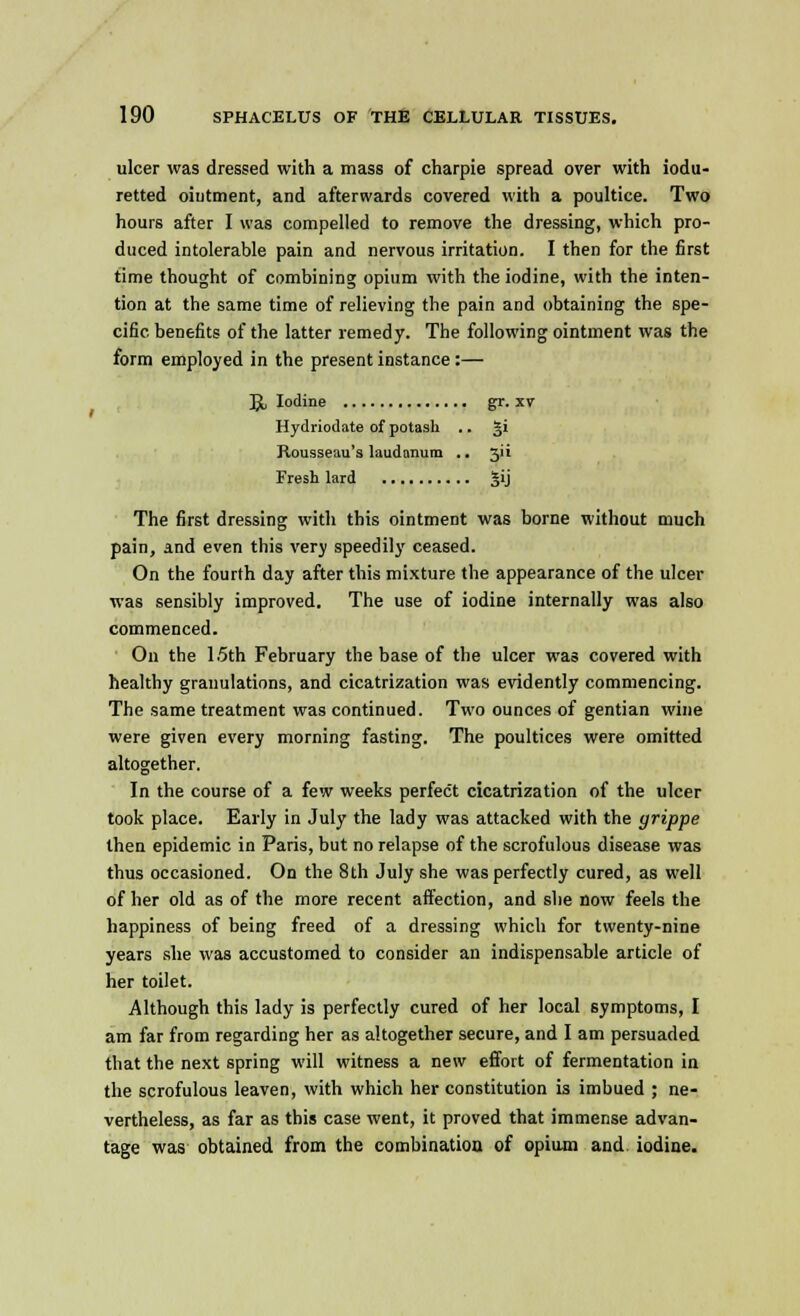 ulcer was dressed with a mass of charpie spread over with iodu- retted ointment, and afterwards covered with a poultice. Two hours after I was compelled to remove the dressing, which pro- duced intolerable pain and nervous irritation. I then for the first time thought of combining opium with the iodine, with the inten- tion at the same time of relieving the pain and obtaining the spe- cific benefits of the latter remedy. The following ointment was the form employed in the present instance:— JjL Iodine gr. xv Hydriodate of potash .. gi Rousseau's laudanum .. 511 Fresh lard |ij The first dressing with this ointment was borne without much pain, and even this very speedily ceased. On the fourth day after this mixture the appearance of the ulcer was sensibly improved. The use of iodine internally was also commenced. On the 1.5th February the base of the ulcer was covered with healthy granulations, and cicatrization was evidently commencing. The same treatment was continued. Two ounces of gentian wine were given every morning fasting. The poultices were omitted altogether. In the course of a few weeks perfect cicatrization of the ulcer took place. Early in July the lady was attacked with the grippe then epidemic in Paris, but no relapse of the scrofulous disease was thus occasioned. On the 8th July she was perfectly cured, as well of her old as of the more recent affection, and she now feels the happiness of being freed of a dressing which for twenty-nine years she was accustomed to consider an indispensable article of her toilet. Although this lady is perfectly cured of her local symptoms, I am far from regarding her as altogether secure, and I am persuaded that the next spring will witness a new effort of fermentation in the scrofulous leaven, with which her constitution is imbued ; ne- vertheless, as far as this case went, it proved that immense advan- tage was obtained from the combination of opium and iodine.