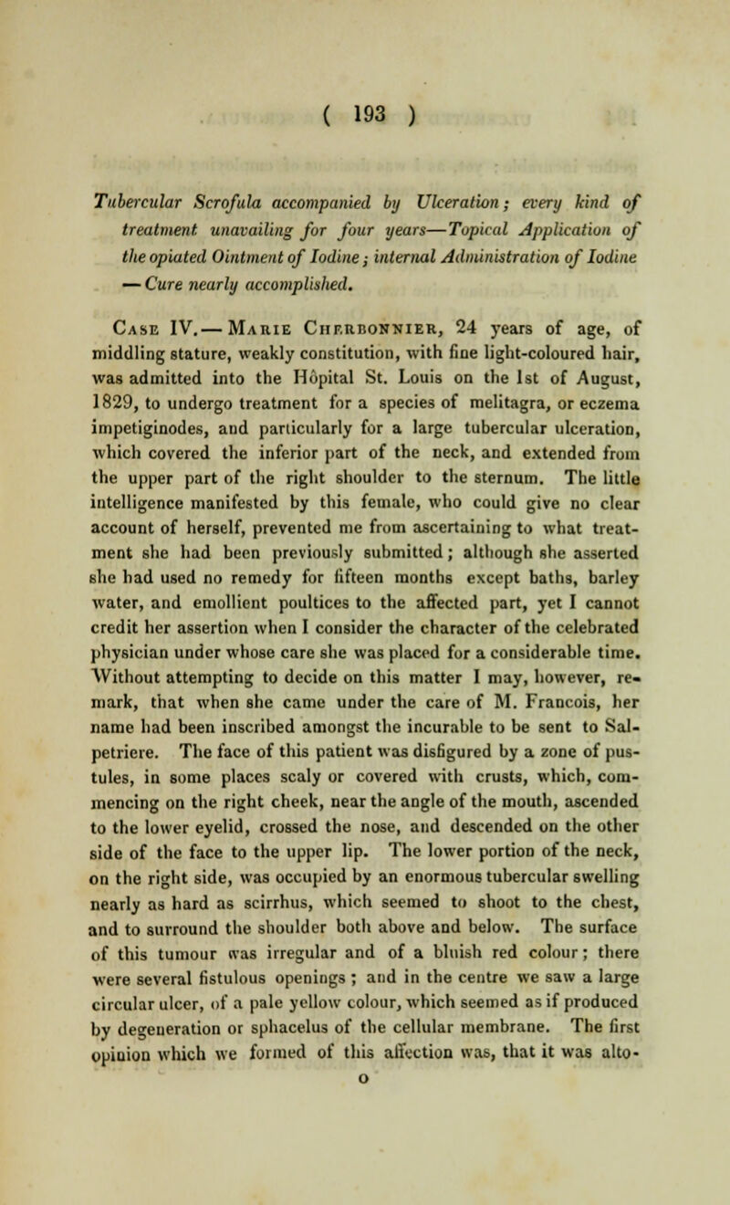Tubercular Scrofula accompanied by Ulceration; every kind of treatment unavailing for four years—Topical Application of the opiated Ointment of Iodine; internal Administration of Iodine — Cure nearly accomplished. Case IV.— Marie Chf.rbonnier, 24 years of age, of middling stature, weakly constitution, with fine light-coloured hair, was admitted into the Hopital St. Louis on the 1st of August, 1829, to undergo treatment for a species of melitagra, or eczema impetiginodes, and particularly for a large tubercular ulceration, which covered the inferior part of the neck, and extended from the upper part of the right shoulder to the sternum. The little intelligence manifested by this female, who could give no clear account of herself, prevented me from ascertaining to what treat- ment she had been previously submitted; although she asserted she had used no remedy for fifteen months except baths, barley water, and emollient poultices to the affected part, yet I cannot credit her assertion when I consider the character of the celebrated physician under whose care she was placed for a considerable time. Without attempting to decide on this matter I may, however, re- mark, that when she came under the care of M. Francois, her name had been inscribed amongst the incurable to be sent to Sal- petriere. The face of this patient was disfigured by a zone of pus- tules, in some places scaly or covered with crusts, which, com- mencing on the right cheek, near the angle of the mouth, ascended to the lower eyelid, crossed the nose, and descended on the other side of the face to the upper lip. The lower portion of the neck, on the right side, was occupied by an enormous tubercular swelling nearly as hard as scirrhus, which seemed to shoot to the chest, and to surround the shoulder both above and below. The surface of this tumour tvas irregular and of a bluish red colour; there were several fistulous openings ; and in the centre we saw a large circular ulcer, of a pale yellow colour, which seemed as if produced by degeneration or sphacelus of the cellular membrane. The first opinion which we formed of this affection was, that it was alto- o