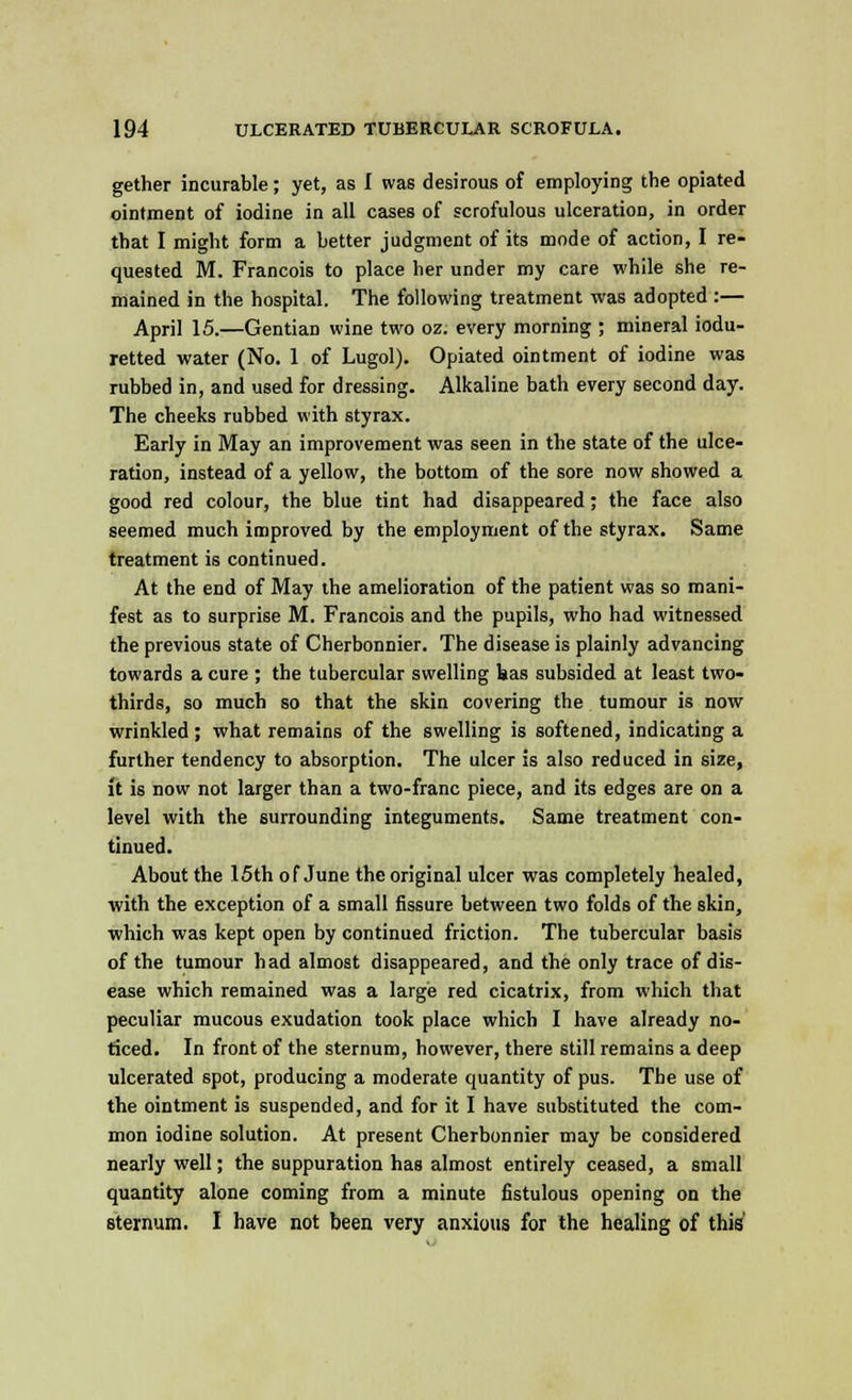 gether incurable; yet, as I was desirous of employing the opiated ointment of iodine in all cases of scrofulous ulceration, in order that I might form a better judgment of its mode of action, I re- quested M. Francois to place her under my care while she re- mained in the hospital. The following treatment was adopted :— April 15.—Gentian wine two oz. every morning ; mineral iodu- retted water (No. 1 of Lugol). Opiated ointment of iodine was rubbed in, and used for dressing. Alkaline bath every second day. The cheeks rubbed with styrax. Early in May an improvement was seen in the state of the ulce- ration, instead of a yellow, the bottom of the sore now showed a good red colour, the blue tint had disappeared; the face also seemed much improved by the employment of the styrax. Same treatment is continued. At the end of May the amelioration of the patient was so mani- fest as to surprise M. Francois and the pupils, who had witnessed the previous state of Cherbonnier. The disease is plainly advancing towards a cure ; the tubercular swelling has subsided at least two- thirds, so much so that the skin covering the tumour is now wrinkled; what remains of the swelling is softened, indicating a further tendency to absorption. The ulcer is also reduced in size, ft is now not larger than a two-franc piece, and its edges are on a level with the surrounding integuments. Same treatment con- tinued. About the 15th of June the original ulcer was completely healed, with the exception of a small fissure between two folds of the skin, which was kept open by continued friction. The tubercular basis of the tumour had almost disappeared, and the only trace of dis- ease which remained was a large red cicatrix, from which that peculiar mucous exudation took place which I have already no- ticed. In front of the sternum, however, there still remains a deep ulcerated spot, producing a moderate quantity of pus. The use of the ointment is suspended, and for it I have substituted the com- mon iodine solution. At present Cherbonnier may be considered nearly well; the suppuration has almost entirely ceased, a small quantity alone coming from a minute fistulous opening on the sternum. I have not been very anxious for the healing of this'