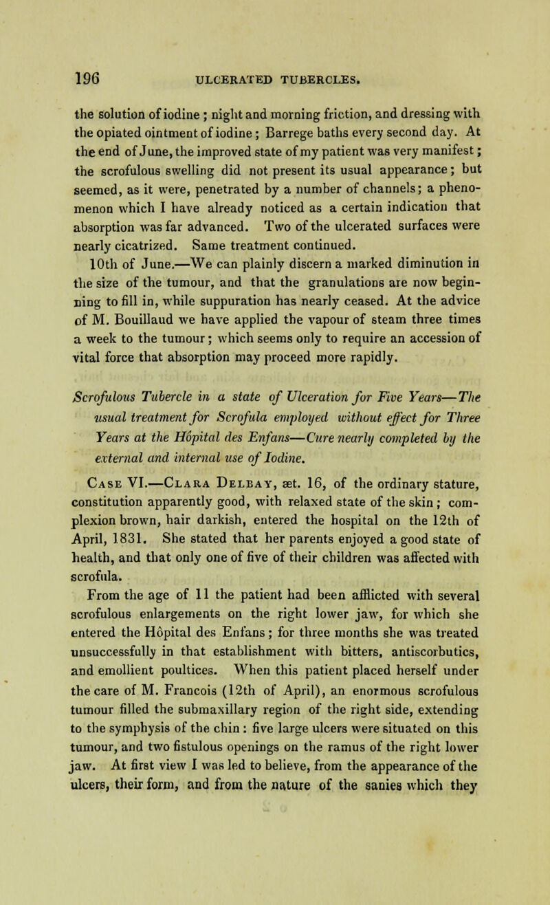 the solution of iodine; night and morning friction, and dressing with the opiated ointment of iodine; Barrege baths every second day. At the end of June, the improved state of my patient was very manifest; the scrofulous swelling did not present its usual appearance; but seemed, as it were, penetrated by a number of channels; a pheno- menon which I have already noticed as a certain indication that absorption was far advanced. Two of the ulcerated surfaces were nearly cicatrized. Same treatment continued. 10th of June.—We can plainly discern a marked diminution in the size of the tumour, and that the granulations are now begin- ning to fill in, while suppuration has nearly ceased. At the advice of M. Bouillaud we have applied the vapour of steam three times a week to the tumour; which seems only to require an accession of vital force that absorption may proceed more rapidly. Scrofulous Tubercle in a state of Ulceration for Five Years—The usual treatment for Scrofula employed without effect for Three Years at the Hopital des Enfans—Cure nearly completed by the external and internal use of Iodine. Case VI.—Clara Delbay, set. 16, of the ordinary stature, constitution apparently good, with relaxed state of the skin ; com- plexion brown, hair darkish, entered the hospital on the 12th of April, 1831. She stated that her parents enjoyed a good state of health, and that only one of five of their children was affected with scrofula. From the age of 11 the patient had been afflicted with several scrofulous enlargements on the right lower jaw, for which she entered the Hopital des Enfans; for three months she was treated unsuccessfully in that establishment with bitters, antiscorbutics, and emollient poultices. When this patient placed herself under the care of M. Francois (12th of April), an enormous scrofulous tumour filled the submaxillary region of the right side, extending to the symphysis of the chin : five large ulcers were situated on this tumour, and two fistulous openings on the ramus of the right lower jaw. At first view I was led to believe, from the appearance of the ulcers, their form, and from the nature of the sanies which they