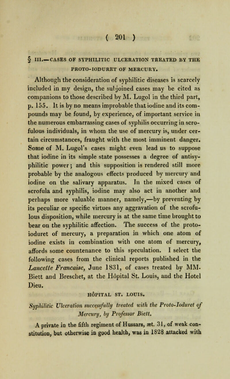 § III—CASES OF SYPHILITIC ULCERATION TREATED BY THE PROTO-IODURET OF MERCURY. Although the consideration of syphilitic diseases is scarcely included in my design, the subjoined cases may be cited as companions to those described by M. Lugol in the third part, p. 155. It is by no means improbable that iodine and its com- pounds may be found, by experience, of important service in the numerous embarrassing cases of syphilis occurring in scro- fulous individuals, in whom the use of mercury is, under cer- tain circumstances, fraught with the most imminent danger. Some of M. Lugol's cases might even lead us to suppose that iodine in its simple state possesses a degree of antisy- philitic power; and this supposition is rendered still more probable by the analogous effects produced by mercury and iodine on the salivary apparatus. In the mixed cases of scrofula and syphilis, iodine may also act in another and perhaps more valuable manner, namely,—by preventing by its peculiar or specific virtues any aggravation of the scrofu- lous disposition, while mercury is at the same time brought to bear on the syphilitic affection. The success of the proto- ioduret of mercury, a preparation in which one atom of iodine exists in combination with one atom of mercury, affords some countenance to this speculation. I select the following cases from the clinical reports published in the Lancette Francaise, June 1831, of cases treated by MM. Biett and Breschet, at the Hopital St. Louis, and the Hotel Dieu. h6pital ST. LOUIS. Syphilitic Ulceration successfully treated uith the Proto-Ioduret of Mercury, by Professor Biett. A private in the fifth regiment of Hussars, set. 31, of weak con- stitution, but otherwise in good health, was in 1828 attacked with