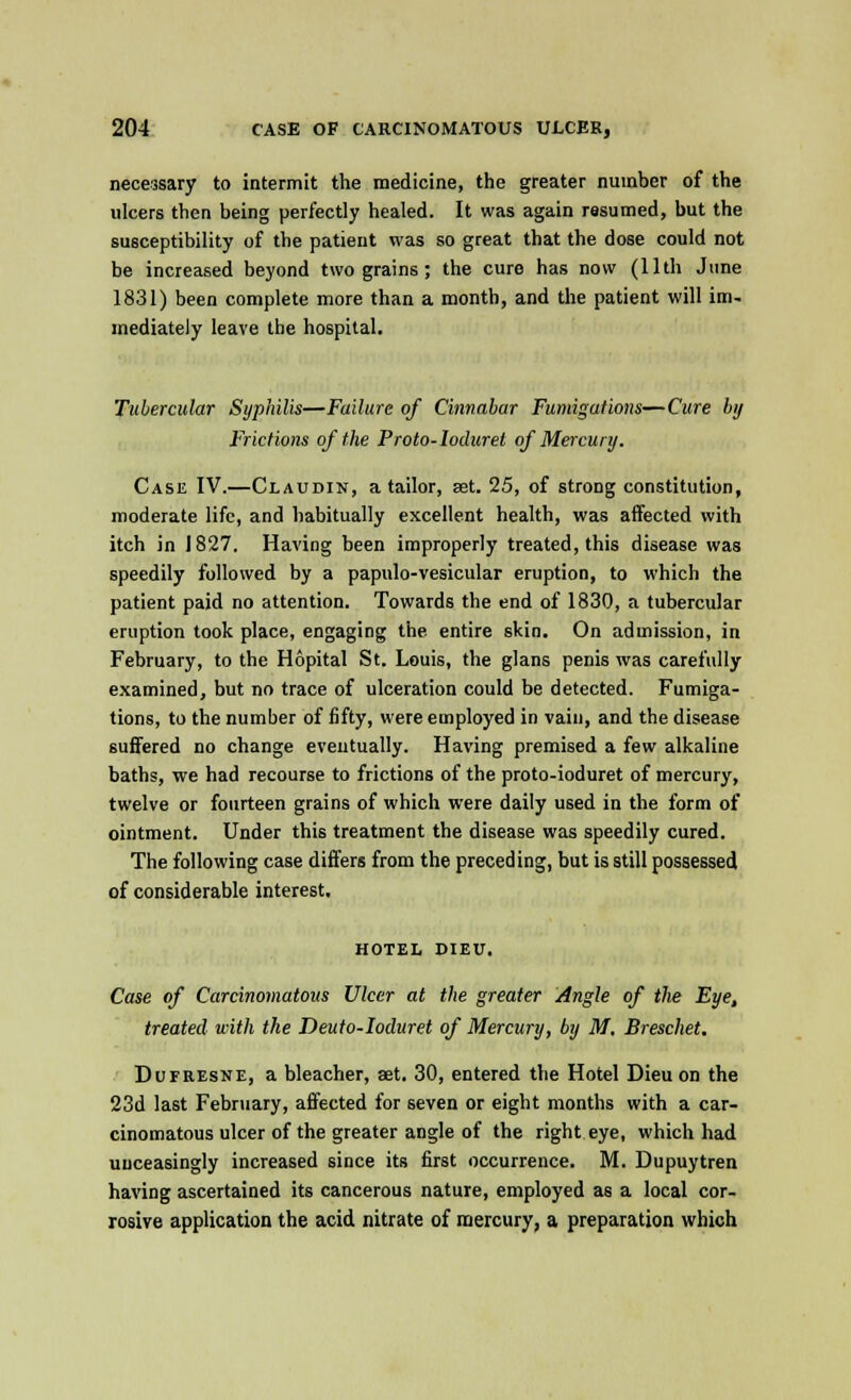 necessary to intermit the medicine, the greater number of the ulcers then being perfectly healed. It was again resumed, but the susceptibility of the patient was so great that the dose could not be increased beyond two grains; the euro has now (11th June 1831) been complete more than a month, and the patient will im- mediately leave the hospital. Tubercular Syphilis—Failure of Cinnabar Fumigations—Cure bij Frictions of the Proto-loduret of Mercury. Case IV.—Claudin, a tailor, set. 25, of strong constitution, moderate life, and habitually excellent health, was affected with itch in 1827. Having been improperly treated, this disease was speedily followed by a papulo-vesicular eruption, to which the patient paid no attention. Towards the end of 1830, a tubercular eruption took place, engaging the entire skin. On admission, in February, to the Hopital St. Louis, the glans penis was carefully examined, but no trace of ulceration could be detected. Fumiga- tions, to the number of fifty, were employed in vain, and the disease suffered no change eventually. Having premised a few alkaline baths, we had recourse to frictions of the proto-ioduret of mercury, twelve or fourteen grains of which were daily used in the form of ointment. Under this treatment the disease was speedily cured. The following case differs from the preceding, but is still possessed of considerable interest. HOTEL DIEU. Case of Carcinomatous Ulcer at the greater Angle of tlw Eye, treated with the Deuto-Ioduret of Mercury, by M, Breschet. Dufresne, a bleacher, set. 30, entered the Hotel Dieuon the 23d last February, affected for seven or eight months with a car- cinomatous ulcer of the greater angle of the right eye, which had unceasingly increased since its first occurrence. M. Dupuytren having ascertained its cancerous nature, employed as a local cor- rosive application the acid nitrate of mercury, a preparation which