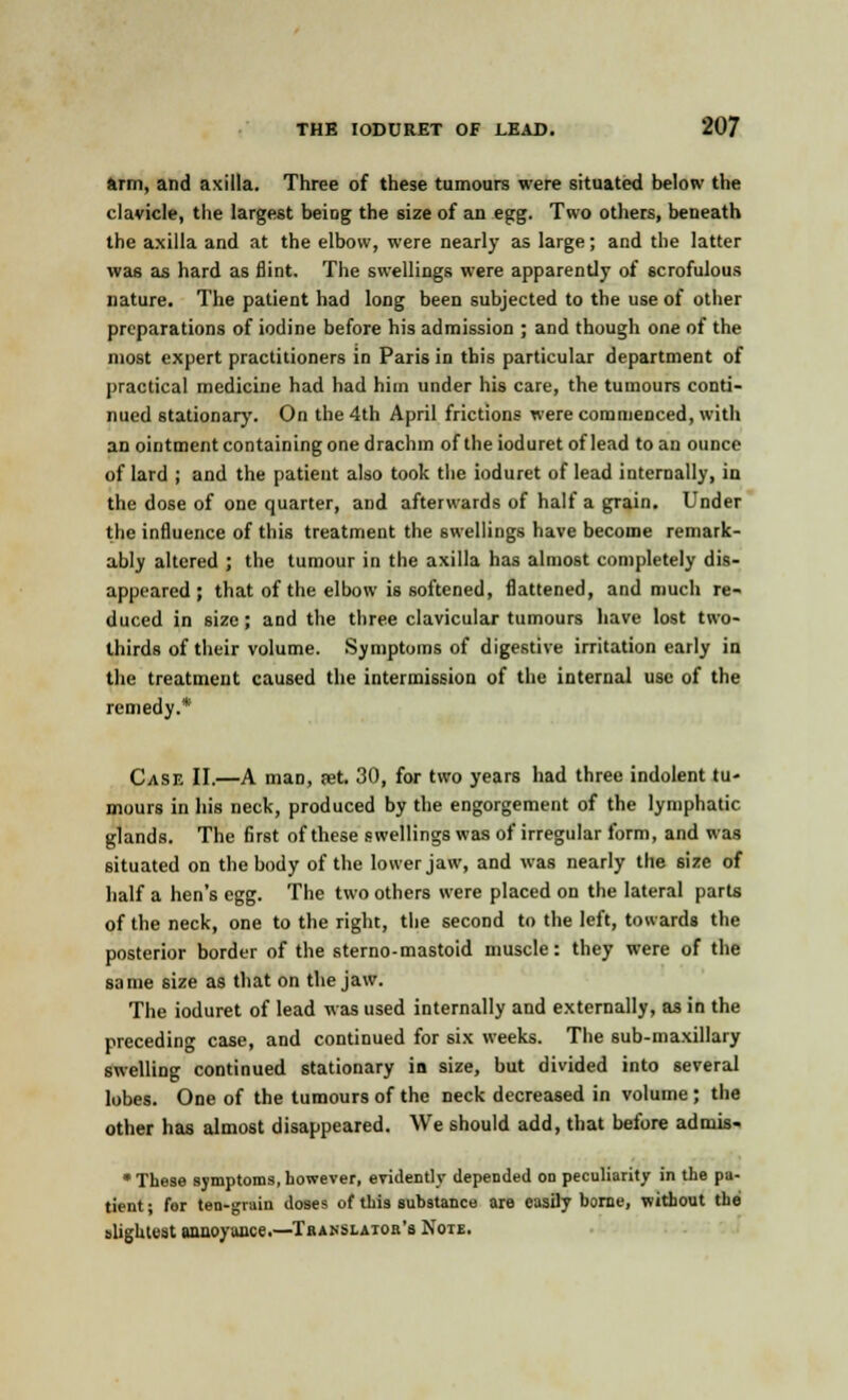 arm, and axilla. Three of these tumours were situated below the clavicle, the largest being the size of an egg. Two others, beneath the axilla and at the elbow, were nearly as large; and the latter was as hard as flint. The swellings were apparently of scrofulous nature. The patient had long been subjected to the use of other preparations of iodine before his admission ; and though one of the most expert practitioners in Paris in this particular department of practical medicine had had him under his care, the tumours conti- nued stationary. On the 4th April frictions were commenced, with an ointment containing one drachm of the ioduret of lead to an ounce of lard ; and the patient also took the ioduret of lead internally, in the dose of one quarter, and afterwards of half a gTain. Under the influence of this treatment the swellings have become remark- ably altered ; the tumour in the axilla has almost completely dis- appeared ; that of the elbow is softened, flattened, and much re- duced in size ; and the three clavicular tumours have lost two- thirds of their volume. Symptoms of digestive irritation early in the treatment caused the intermission of the internal use of the remedy.* Case II.—A man, set. 30, for two years had three indolent tu- mours in his neck, produced by the engorgement of the lymphatic glands. The first of these swellings was of irregular form, and was situated on the body of the lower jaw, and was nearly the size of half a hen's egg. The two others were placed on the lateral parts of the neck, one to the right, the second to the left, towards the posterior border of the sterno-mastoid muscle: they were of the same size as that on the jaw. The ioduret of lead was used internally and externally, as in the preceding case, and continued for six weeks. The sub-maxillary swelling continued stationary in size, but divided into several lobes. One of the tumours of the neck decreased in volume ; the other has almost disappeared. We should add, that before admis- * These symptoms, however, evidently depended on peculiarity in the pa- tient; for ten-grain doses of this substance are easily borne, without tbe slightest annoyance.—Translator's Note.