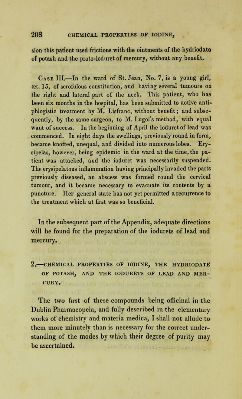 sion this patient used frictions with the ointments of the hydriodate of potash and the proto-ioduret of mercury, without any benefit. Case III.—In the ward of St. Jean, No. 7, is a young girl, set. 1.5, of scrofulous constitution, and having several tumours on the right and lateral part of the neck. This patient, who has been six months in the hospital, has been submitted to active anti- phlogistic treatment by M. Lisfranc, without benefit; and subse- quently, by the same surgeon, to M. Lugol's method, with equal want of success. In the beginning of April the ioduret of lead was commenced. In eight days the swellings, previously round in form, became knotted, unequal, and divided into numerous lobes. Ery- sipelas, however, being epidemic in the ward at the time, the pa- tient was attacked, and the ioduret was necessarily suspended. The erysipelatous inflammation having principally invaded the parts previously diseased, an abscess was formed round the cervical tumour, and it became necessary to evacuate its contents by a puncture. Her general state has not yet permitted a recurrence to the treatment which at first was so beneficial. In the subsequent part of the Appendix, adequate directions will be found for the preparation of the iodurets of lead and mercury. 2. CHEMICAL PROPERTIES OF IODINE, THE HYDRIODATE OF POTASH, AND THE IODURETS OF LEAD AND MER- CURY. The two first of these compounds being officinal in the Dublin Pharmacopeia, and fully described in the elementary works of chemistry and materia medica, I shall not allude to them more minutely than is necessary for the correct under- standing of the modes by which their degree of purity may be ascertained.