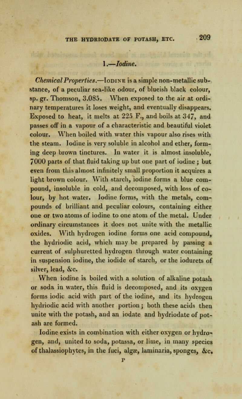 1.—Iodine. Chemical Properties.—Iodine is a simple non-metallic sub- stance, of a peculiar sea-like odour, of blueish black colour, sp. gr. Thomson, 3.085. When exposed to the air at ordi- nary temperatures it loses weight, and eventually disappears. Exposed to heat, it melts at 225 F., and boils at 347, and passes off in a vapour of a characteristic and beautiful violet colour. When boiled with water this vapour also rises with the steam. Iodine is very soluble in alcohol and ether, form- ing deep brown tinctures. In water it is almost insoluble, 7000 parts of that fluid taking up but one part of iodine ; but even from this almost infinitely small proportion it acquires a light brown colour. With starch, iodine forms a blue com- pound, insoluble in cold, and decomposed, with loss of co- lour, by hot water. Iodine forms, with the metals, com- pounds of brilliant and peculiar colours, containing either one or two atoms of iodine to one atom of the metal. Under ordinary circumstances it does not unite with the metallic oxides. With hydrogen iodine forms one acid compound, the hydriodic acid, which may be prepared by passing a current of sulphuretted hydrogen through water containing in suspension iodine, the iodide of starch, or the iodurets of silver, lead, &c. When iodine is boiled with a solution of alkaline potash or soda in water, this fluid is decomposed, and its oxygen forms iodic acid with part of the iodine, and its hydrogen hydriodic acid with another portion ; both these acids then unite with the potash, and an iodate and hydriodate of pot- ash are formed. Iodine exists in combination with either oxygen or hydro- gen, and, united to soda, potassa, or lime, in many species of thalassiophytes, in the fuci, algae, laminaria, sponges, &c, p