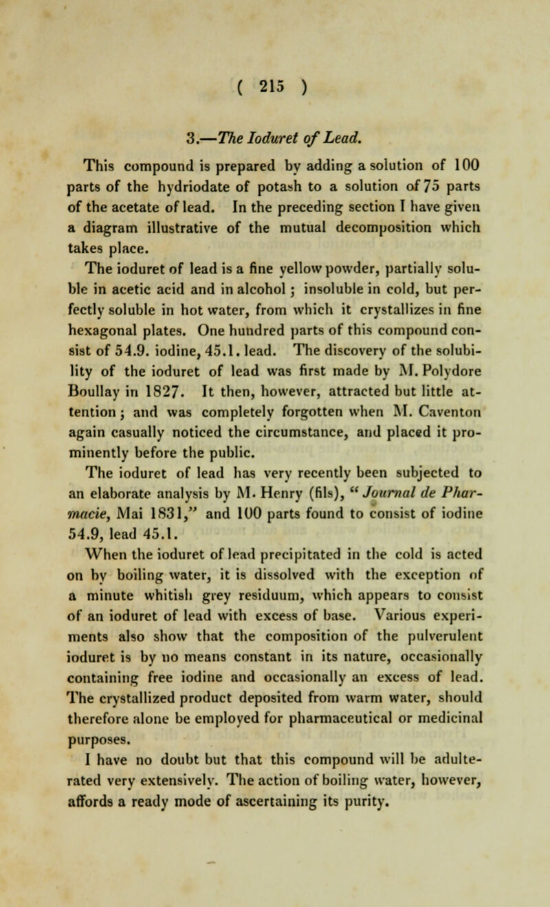 3.—The Ioduret of Lead. This compound is prepared by adding a solution of 100 parts of the hydriodate of potash to a solution of 75 parts of the acetate of lead. In the preceding section I have given a diagram illustrative of the mutual decomposition which takes place. The ioduret of lead is a fine yellow powder, partially solu- ble in acetic acid and in alcohol; insoluble in cold, but per- fectly soluble in hot water, from which it crystallizes in fine hexagonal plates. One hundred parts of this compound con- sist of 54.9. iodine, 45.1. lead. The discovery of the solubi- lity of the ioduret of lead was first made by M. Polydore Boullay in 1827. It then, however, attracted but little at- tention ; and was completely forgotten when M. Caventon again casually noticed the circumstance, and placed it pro- minently before the public. The ioduret of lead has very recently been subjected to an elaborate analysis by M. Henry (fils), Journal de Phar- macie, Mai 1S31, and 100 parts found to consist of iodine 54.9, lead 45.1. When the ioduret of lead precipitated in the cold is acted on by boiling water, it is dissolved with the exception of a minute whitish grey residuum, which appears to consist of an ioduret of lead with excess of base. Various experi- ments also show that the composition of the pulverulent ioduret is by no means constant in its nature, occasionally containing free iodine and occasionally an excess of lead. The crystallized product deposited from warm water, should therefore alone be employed for pharmaceutical or medicinal purposes. I have no doubt but that this compound will be adulte- rated very extensively. The action of boiling water, however, affords a ready mode of ascertaining its purity.