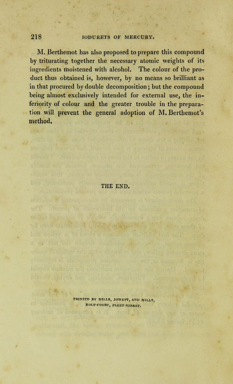 M. Berthemot has also proposed to prepare this compound by triturating together the necessary atomic weights of its ingredients moistened with alcohol. The colour of the pro- duct thus obtained is, however, by no means so brilliant as in that procured by double decomposition; but the compound being almost exclusively intended for external use, the in- feriority of colour and the greater trouble in the prepara- tion will prevent the general adoption of M. Berthemot's method. THE END. FHINTFI) BV MII.I.S, JOIVETT, AND MILLS, HOLT-COURT, n.EKT-SIHBKT.