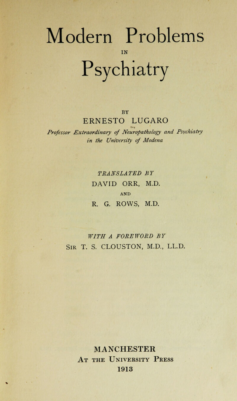 Modern Problems IN Psychiatry BY ERNESTO LUGARO Professor Extraordinary of Neuropathology and Psychiatry in the University of Modena TRANSLATED BY DAVID ORR, M.D. AND R. G. ROWS, M.D. WITH A FOREWORD BY Sir T. S. CLOUSTON, M.D., LL.D. MANCHESTER At the University Press 1913