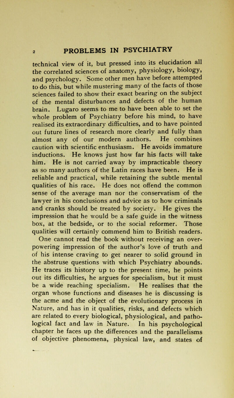 technical view of it, but pressed into its elucidation all the correlated sciences of anatomy, physiology, biology, and psychology. Some other men have before attempted to do this, but while mustering many of the facts of those sciences failed to show their exact bearing on the subject of the mental disturbances and defects of the human brain. Lugaro seems to me to have been able to set the whole problem of Psychiatry before his mind, to have realised its extraordinary difficulties, and to have pointed out future lines of research more clearly and fully than almost any of our modern authors. He combines caution with scientific enthusiasm. He avoids immature inductions. He knows just how far his facts will take him. He is not carried away by impracticable theory as so many authors of the Latin races have been. He is reliable and practical, while retaining the subtle mental qualities of his race. He does not offend the common sense of the average man nor the conservatism of the lawyer in his conclusions and advice as to how criminals and cranks should be treated by society. He gives the impression that he would be a safe guide in the witness box, at the bedside, or to the social reformer. Those qualities will certainly commend him to British readers. One cannot read the book without receiving an over- powering impression of the author's love of truth and of his intense craving to get nearer to solid ground in the abstruse questions with which Psychiatry abounds. He traces its history up to the present time, he points out its difficulties, he argues for specialism, but it must be a wide reaching specialism. He realises that the organ whose functions and diseases he is discussing is the acme and the object of the evolutionary process in Nature, and has in it qualities, risks, and defects which are related to every biological, physiological, and patho- logical fact and law in Nature. In his psychological chapter he faces up the differences and the parallelisms of objective phenomena, physical law, and states of