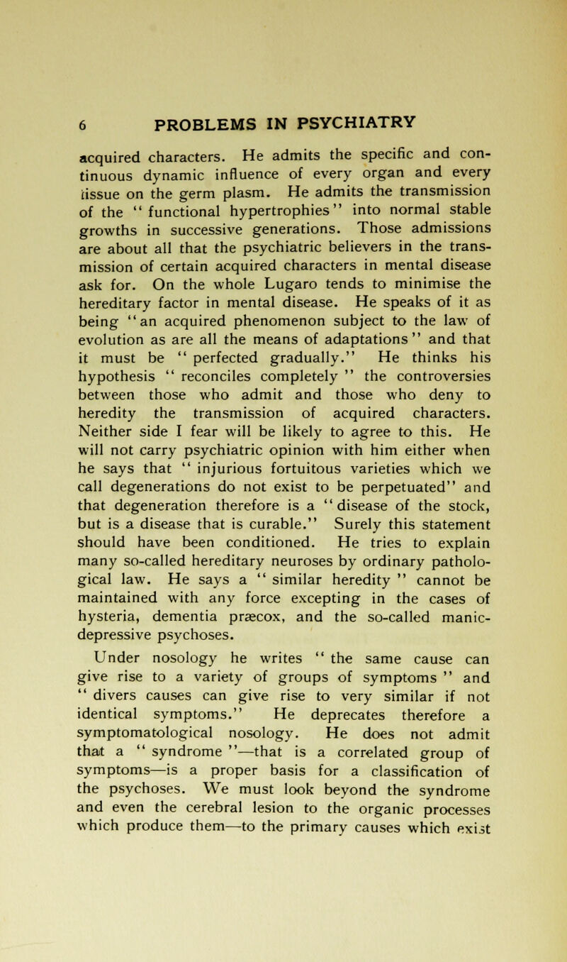 acquired characters. He admits the specific and con- tinuous dynamic influence of every organ and every tissue on the germ plasm. He admits the transmission of the functional hypertrophies into normal stable growths in successive generations. Those admissions are about all that the psychiatric believers in the trans- mission of certain acquired characters in mental disease ask for. On the whole Lugaro tends to minimise the hereditary factor in mental disease. He speaks of it as being an acquired phenomenon subject to the law of evolution as are all the means of adaptations and that it must be  perfected gradually. He thinks his hypothesis  reconciles completely  the controversies between those who admit and those who deny to heredity the transmission of acquired characters. Neither side I fear will be likely to agree to this. He will not carry psychiatric opinion with him either when he says that  injurious fortuitous varieties which we call degenerations do not exist to be perpetuated and that degeneration therefore is a disease of the stock, but is a disease that is curable. Surely this statement should have been conditioned. He tries to explain many so-called hereditary neuroses by ordinary patholo- gical law. He says a  similar heredity  cannot be maintained with any force excepting in the cases of hysteria, dementia praecox, and the so-called manic- depressive psychoses. Under nosology he writes  the same cause can give rise to a variety of groups of symptoms  and  divers causes can give rise to very similar if not identical symptoms. He deprecates therefore a symptomatological nosology. He does not admit that a  syndrome —that is a correlated group of symptoms—is a proper basis for a classification of the psychoses. We must look beyond the syndrome and even the cerebral lesion to the organic processes which produce them—to the primary causes which exist