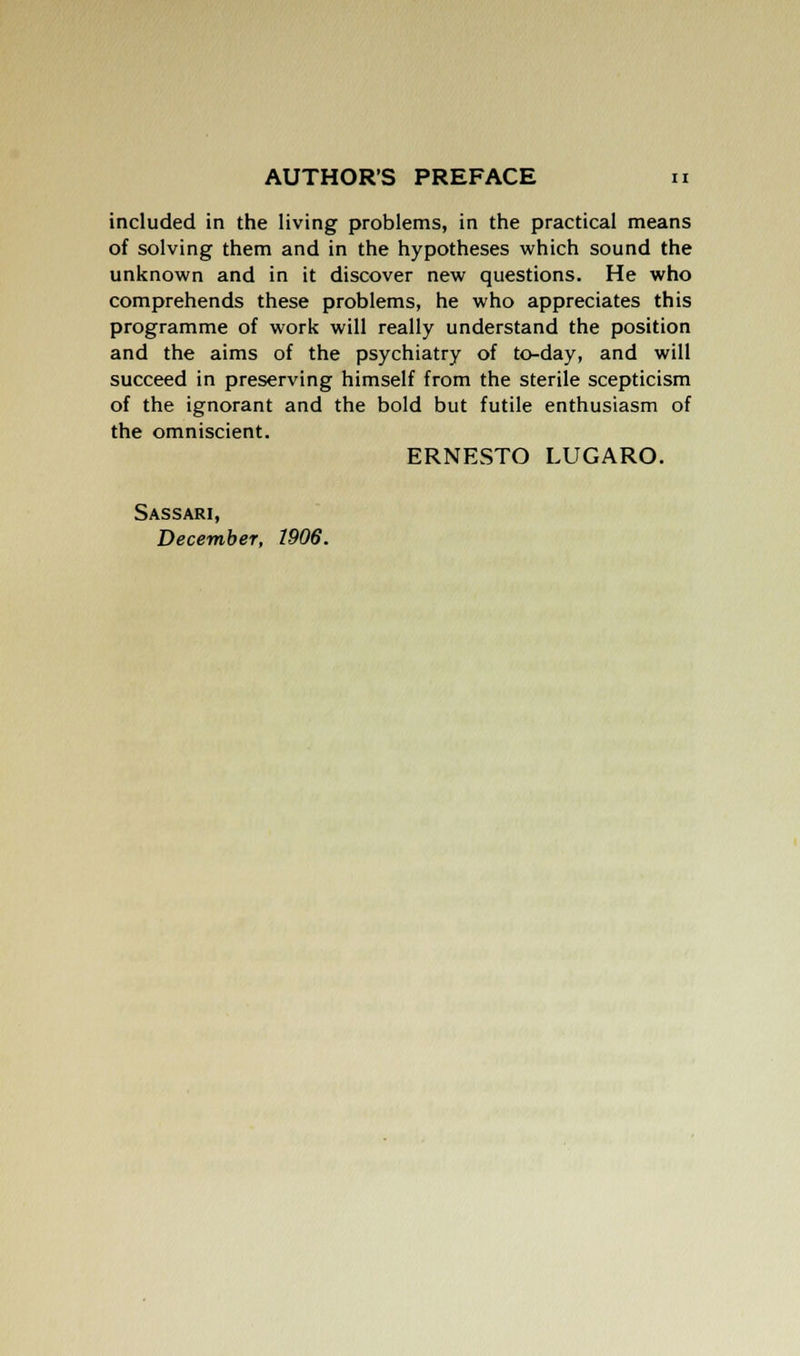 included in the living problems, in the practical means of solving them and in the hypotheses which sound the unknown and in it discover new questions. He who comprehends these problems, he who appreciates this programme of work will really understand the position and the aims of the psychiatry of to-day, and will succeed in preserving himself from the sterile scepticism of the ignorant and the bold but futile enthusiasm of the omniscient. ERNESTO LUGARO. Sassari, December, 1906.