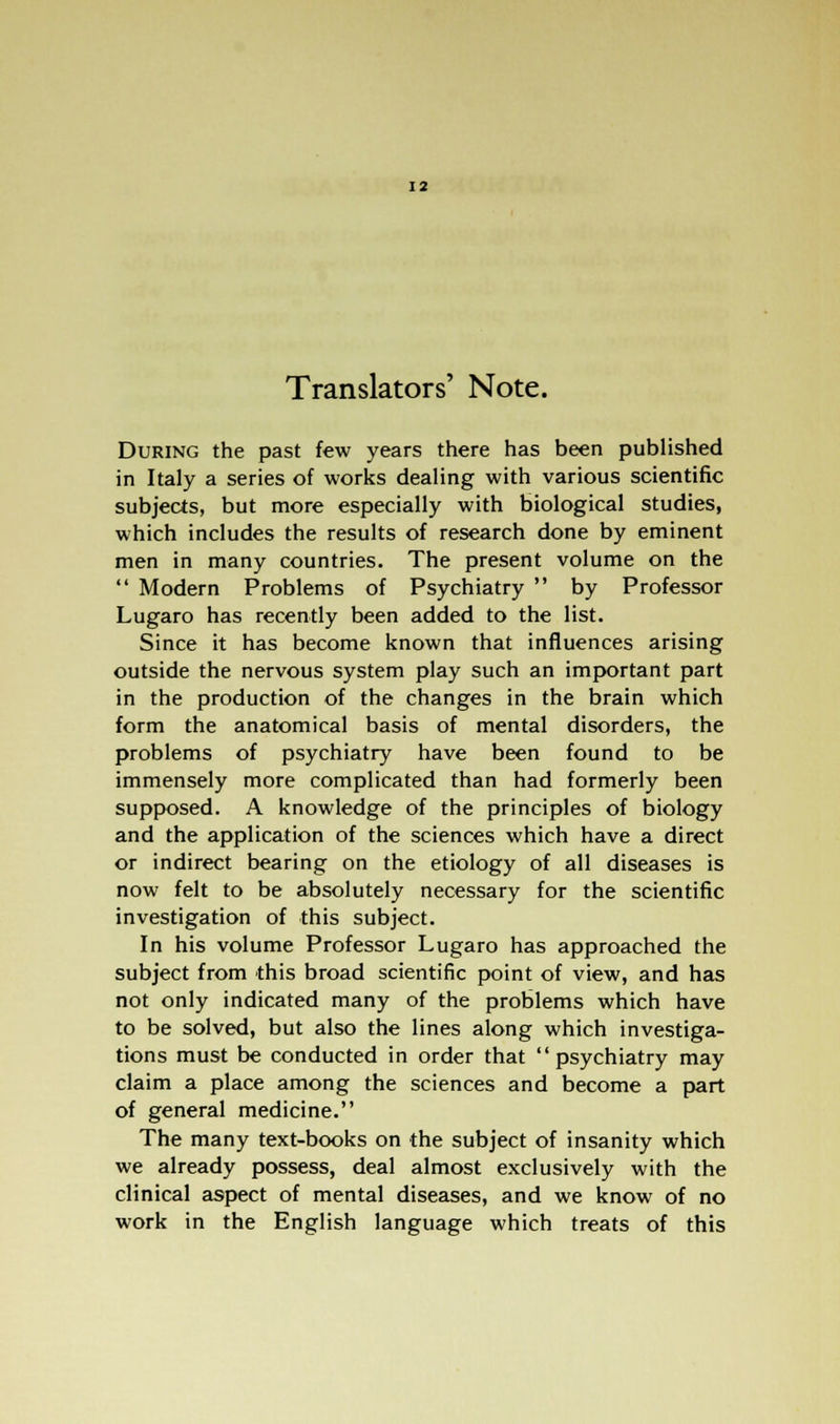 Translators' Note. During the past few years there has been published in Italy a series of works dealing with various scientific subjects, but more especially with biological studies, which includes the results of research done by eminent men in many countries. The present volume on the Modern Problems of Psychiatry by Professor Lugaro has recently been added to the list. Since it has become known that influences arising outside the nervous system play such an important part in the production of the changes in the brain which form the anatomical basis of mental disorders, the problems of psychiatry have been found to be immensely more complicated than had formerly been supposed. A knowledge of the principles of biology and the application of the sciences which have a direct or indirect bearing on the etiology of all diseases is now felt to be absolutely necessary for the scientific investigation of this subject. In his volume Professor Lugaro has approached the subject from this broad scientific point of view, and has not only indicated many of the problems which have to be solved, but also the lines along which investiga- tions must be conducted in order that psychiatry may claim a place among the sciences and become a part of general medicine. The many text-books on the subject of insanity which we already possess, deal almost exclusively with the clinical aspect of mental diseases, and we know of no work in the English language which treats of this