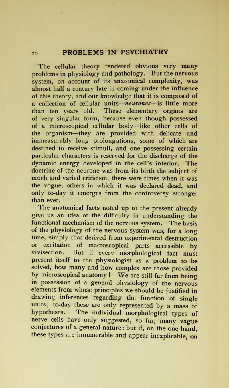 The cellular theory rendered obvious very many problems in physiology and pathology. But the nervous system, on account of its anatomical complexity, was almost half a century late in coming under the influence of this theory, and our knowledge that it is composed of a collection of cellular units—neurones—is little more than ten years old. These elementary organs are of very singular form, because even though possessed of a microscopical cellular body—like other cells of the organism—they are provided with delicate and immeasurably long prolongations, some of which are destined to receive stimuli, and one possessing certain particular characters is reserved for the discharge of the dynamic energy developed in the cell's interior. The doctrine of the neurone was from its birth the subject of much and varied criticism, there were times when it was the vogue, others in which it was declared dead, and only to-day it emerges from the controversy stronger than ever. The anatomical facts noted up to the present already give us an idea of the difficulty in understanding the functional mechanism of the nervous system. The basis of the physiology of the nervous system was, for a long time, simply that derived from experimental destruction or excitation of macroscopical parts accessible by vivisection. But if every morphological fact must present itself to the physiologist as a problem to be solved, how many and how complex are those provided by microscopical anatomy ! We are still far from being in possession of a general physiology of the nervous elements from whose principles we should be justified in drawing inferences regarding the function of single units; to-day these are only represented by a mass of hypotheses. The individual morphological types of nerve cells have only suggested, so far, many vague conjectures of a general nature; but if, on the one hand, these types are innumerable and appear inexplicable, on