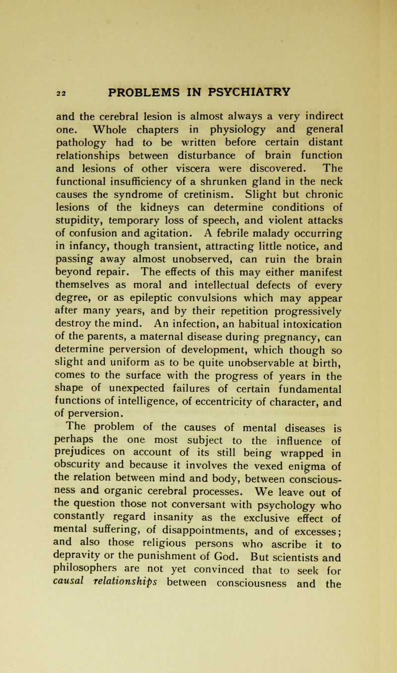 and the cerebral lesion is almost always a very indirect one. Whole chapters in physiology and general pathology had to be written before certain distant relationships between disturbance of brain function and lesions of other viscera were discovered. The functional insufficiency of a shrunken gland in the neck causes the syndrome of cretinism. Slight but chronic lesions of the kidneys can determine conditions of stupidity, temporary loss of speech, and violent attacks of confusion and agitation. A febrile malady occurring in infancy, though transient, attracting little notice, and passing away almost unobserved, can ruin the brain beyond repair. The effects of this may either manifest themselves as moral and intellectual defects of every degree, or as epileptic convulsions which may appear after many years, and by their repetition progressively destroy the mind. An infection, an habitual intoxication of the parents, a maternal disease during pregnancy, can determine perversion of development, which though so slight and uniform as to be quite unobservable at birth, comes to the surface with the progress of years in the shape of unexpected failures of certain fundamental functions of intelligence, of eccentricity of character, and of perversion. The problem of the causes of mental diseases is perhaps the one most subject to the influence of prejudices on account of its still being wrapped in obscurity and because it involves the vexed enigma of the relation between mind and body, between conscious- ness and organic cerebral processes. We leave out of the question those not conversant with psychology who constantly regard insanity as the exclusive effect of mental suffering, of disappointments, and of excesses; and also those religious persons who ascribe it to depravity or the punishment of God. But scientists and philosophers are not yet convinced that to seek for causal relationships between consciousness and the