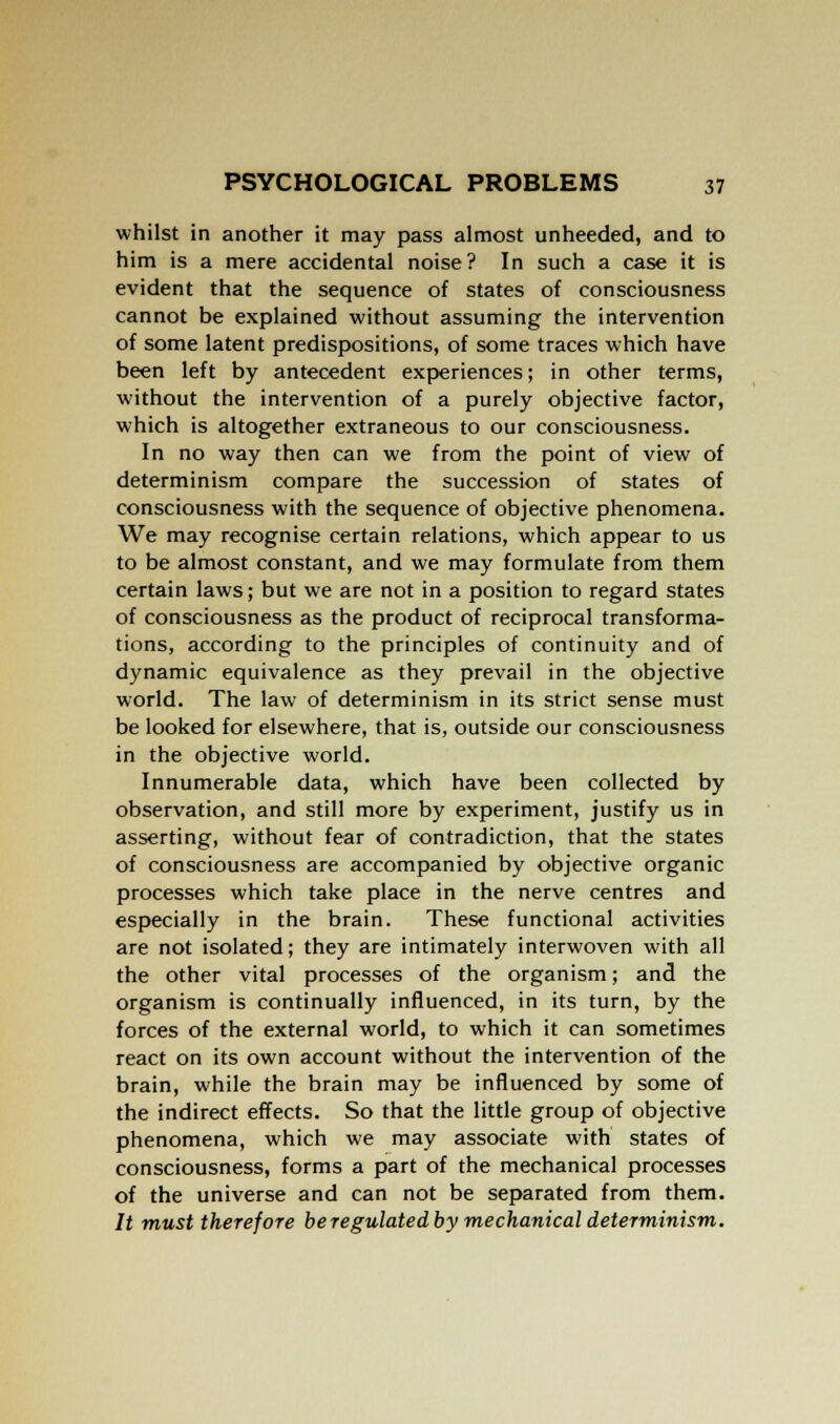 whilst in another it may pass almost unheeded, and to him is a mere accidental noise? In such a case it is evident that the sequence of states of consciousness cannot be explained without assuming the intervention of some latent predispositions, of some traces which have been left by antecedent experiences; in other terms, without the intervention of a purely objective factor, which is altogether extraneous to our consciousness. In no way then can we from the point of view of determinism compare the succession of states of consciousness with the sequence of objective phenomena. We may recognise certain relations, which appear to us to be almost constant, and we may formulate from them certain laws; but we are not in a position to regard states of consciousness as the product of reciprocal transforma- tions, according to the principles of continuity and of dynamic equivalence as they prevail in the objective world. The law of determinism in its strict sense must be looked for elsewhere, that is, outside our consciousness in the objective world. Innumerable data, which have been collected by observation, and still more by experiment, justify us in asserting, without fear of contradiction, that the states of consciousness are accompanied by objective organic processes which take place in the nerve centres and especially in the brain. These functional activities are not isolated; they are intimately interwoven with all the other vital processes of the organism; and the organism is continually influenced, in its turn, by the forces of the external world, to which it can sometimes react on its own account without the intervention of the brain, while the brain may be influenced by some of the indirect effects. So that the little group of objective phenomena, which we may associate with states of consciousness, forms a part of the mechanical processes of the universe and can not be separated from them. It must therefore beregulatedby mechanical determinism.