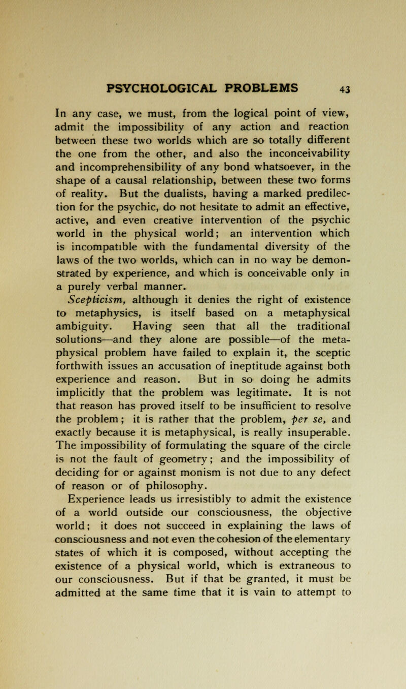 In any case, we must, from the logical point of view, admit the impossibility of any action and reaction between these two worlds which are so totally different the one from the other, and also the inconceivability and incomprehensibility of any bond whatsoever, in the shape of a causal relationship, between these two forms of reality. But the dualists, having a marked predilec- tion for the psychic, do not hesitate to admit an effective, active, and even creative intervention of the psychic world in the physical world; an intervention which is incompatible with the fundamental diversity of the laws of the two worlds, which can in no way be demon- strated by experience, and which is conceivable only in a purely verbal manner. Scepticism, although it denies the right of existence to metaphysics, is itself based on a metaphysical ambiguity. Having seen that all the traditional solutions—and they alone are possible—of the meta- physical problem have failed to explain it, the sceptic forthwith issues an accusation of ineptitude against both experience and reason. But in so doing he admits implicitly that the problem was legitimate. It is not that reason has proved itself to be insufficient to resolve the problem; it is rather that the problem, per se, and exactly because it is metaphysical, is really insuperable. The impossibility of formulating the square of the circle is not the fault of geometry; and the impossibility of deciding for or against monism is not due to any defect of reason or of philosophy. Experience leads us irresistibly to admit the existence of a world outside our consciousness, the objective world; it does not succeed in explaining the laws of consciousness and not even the cohesion of the elementary states of which it is composed, without accepting the existence of a physical world, which is extraneous to our consciousness. But if that be granted, it must be admitted at the same time that it is vain to attempt to