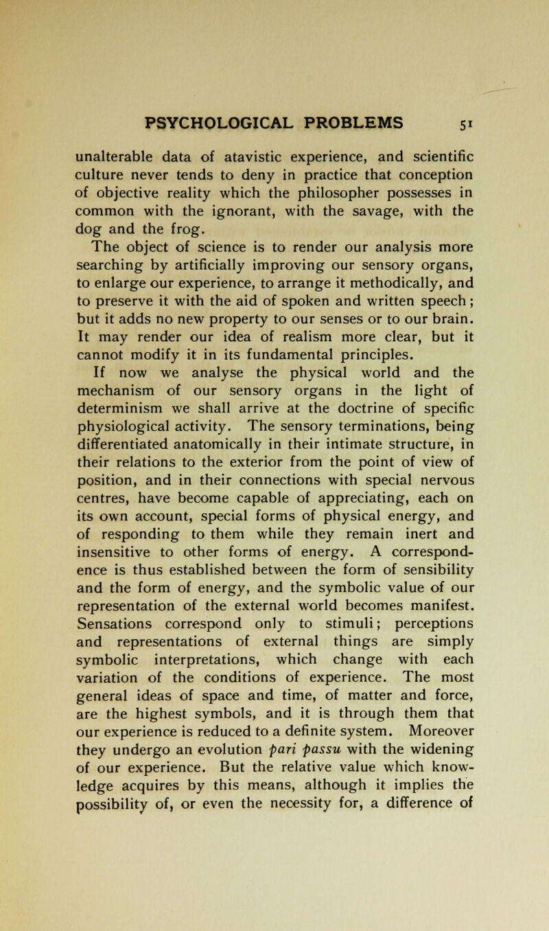 unalterable data of atavistic experience, and scientific culture never tends to deny in practice that conception of objective reality which the philosopher possesses in common with the ignorant, with the savage, with the dog and the frog. The object of science is to render our analysis more searching by artificially improving our sensory organs, to enlarge our experience, to arrange it methodically, and to preserve it with the aid of spoken and written speech; but it adds no new property to our senses or to our brain. It may render our idea of realism more clear, but it cannot modify it in its fundamental principles. If now we analyse the physical world and the mechanism of our sensory organs in the light of determinism we shall arrive at the doctrine of specific physiological activity. The sensory terminations, being differentiated anatomically in their intimate structure, in their relations to the exterior from the point of view of position, and in their connections with special nervous centres, have become capable of appreciating, each on its own account, special forms of physical energy, and of responding to them while they remain inert and insensitive to other forms of energy. A correspond- ence is thus established between the form of sensibility and the form of energy, and the symbolic value of our representation of the external world becomes manifest. Sensations correspond only to stimuli; perceptions and representations of external things are simply symbolic interpretations, which change with each variation of the conditions of experience. The most general ideas of space and time, of matter and force, are the highest symbols, and it is through them that our experience is reduced to a definite system. Moreover they undergo an evolution pari passu with the widening of our experience. But the relative value which know- ledge acquires by this means, although it implies the possibility of, or even the necessity for, a difference of