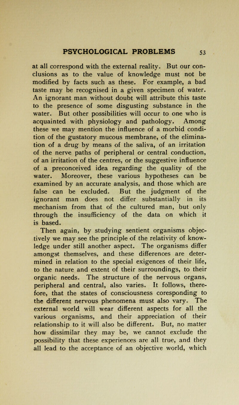at all correspond with the external reality. But our con- clusions as to the value of knowledge must not be modified by facts such as these. For example, a bad taste may be recognised in a given specimen of water. An ignorant man without doubt will attribute this taste to the presence of some disgusting substance in the water. But other possibilities will occur to one who is acquainted with physiology and pathology. Among these we may mention the influence of a morbid condi- tion of the gustatory mucous membrane, of the elimina- tion of a drug by means of the saliva, of an irritation of the nerve paths of peripheral or central conduction, of an irritation of the centres, or the suggestive influence of a preconceived idea regarding the quality of the water. Moreover, these various hypotheses can be examined by an accurate analysis, and those which are false can be excluded. But the judgment of the ignorant man does not differ substantially in its mechanism from that of the cultured man, but only through the insufficiency of the data on which it is based. Then again, by studying sentient organisms objec- tively we may see the principle of the relativity of know- ledge under still another aspect. The organisms differ amongst themselves, and these differences are deter- mined in relation to the special exigences of their life, to the nature and extent of their surroundings, to their organic needs. The structure of the nervous organs, peripheral and central, also varies. It follows, there- fore, that the states of consciousness coresponding to the different nervous phenomena must also vary. The external world will wear different aspects for all the various organisms, and their appreciation of their relationship to it will also be different. But, no matter how dissimilar they may be, we cannot exclude the possibility that these experiences are all true, and they all lead to the acceptance of an objective world, which