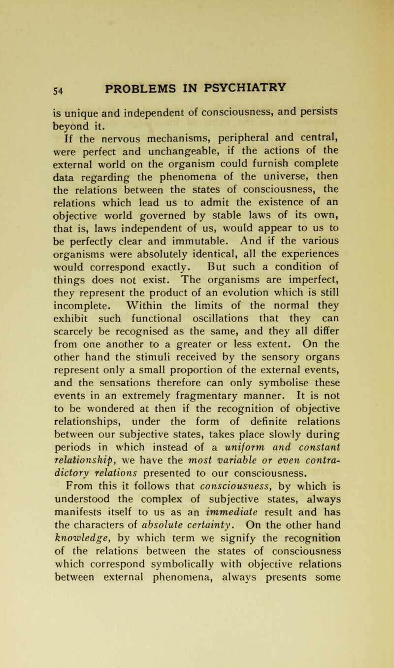 is unique and independent of consciousness, and persists beyond it. If the nervous mechanisms, peripheral and central, were perfect and unchangeable, if the actions of the external world on the organism could furnish complete data regarding the phenomena of the universe, then the relations between the states of consciousness, the relations which lead us to admit the existence of an objective world governed by stable laws of its own, that is, laws independent of us, would appear to us to be perfectly clear and immutable. And if the various organisms were absolutely identical, all the experiences would correspond exactly. But such a condition of things does not exist. The organisms are imperfect, they represent the product of an evolution which is still incomplete. Within the limits of the normal they exhibit such functional oscillations that they can scarcely be recognised as the same, and they all differ from one another to a greater or less extent. On the other hand the stimuli received by the sensory organs represent only a small proportion of the external events, and the sensations therefore can only symbolise these events in an extremely fragmentary manner. It is not to be wondered at then if the recognition of objective relationships, under the form of definite relations between our subjective states, takes place slowly during periods in which instead of a uniform and constant relationship, we have the most variable or even contra- dictory relations presented to our consciousness. From this it follows that consciousness, by which is understood the complex of subjective states, always manifests itself to us as an immediate result and has the characters of absolute certainty. On the other hand knowledge, by which term we signify the recognition of the relations between the states of consciousness which correspond symbolically with objective relations between external phenomena, always presents some