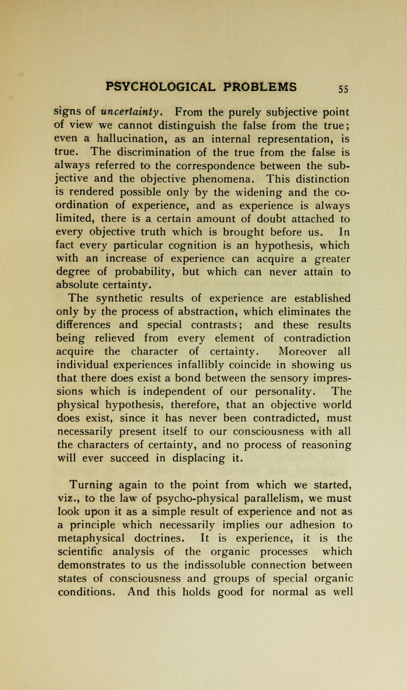 signs of uncertainty. From the purely subjective point of view we cannot distinguish the false from the true; even a hallucination, as an internal representation, is true. The discrimination of the true from the false is always referred to the correspondence between the sub- jective and the objective phenomena. This distinction is rendered possible only by the widening and the co- ordination of experience, and as experience is always limited, there is a certain amount of doubt attached to every objective truth which is brought before us. In fact every particular cognition is an hypothesis, which with an increase of experience can acquire a greater degree of probability, but which can never attain to absolute certainty. The synthetic results of experience are established only by the process of abstraction, which eliminates the differences and special contrasts; and these results being relieved from every element of contradiction acquire the character of certainty. Moreover all individual experiences infallibly coincide in showing us that there does exist a bond between the sensory impres- sions which is independent of our personality. The physical hypothesis, therefore, that an objective world does exist, since it has never been contradicted, must necessarily present itself to our consciousness with all the characters of certainty, and no process of reasoning will ever succeed in displacing it. Turning again to the point from which we started, viz., to the law of psycho-physical parallelism, we must look upon it as a simple result of experience and not as a principle which necessarily implies our adhesion to metaphysical doctrines. It is experience, it is the scientific analysis of the organic processes which demonstrates to us the indissoluble connection between states of consciousness and groups of special organic conditions. And this holds good for normal as well