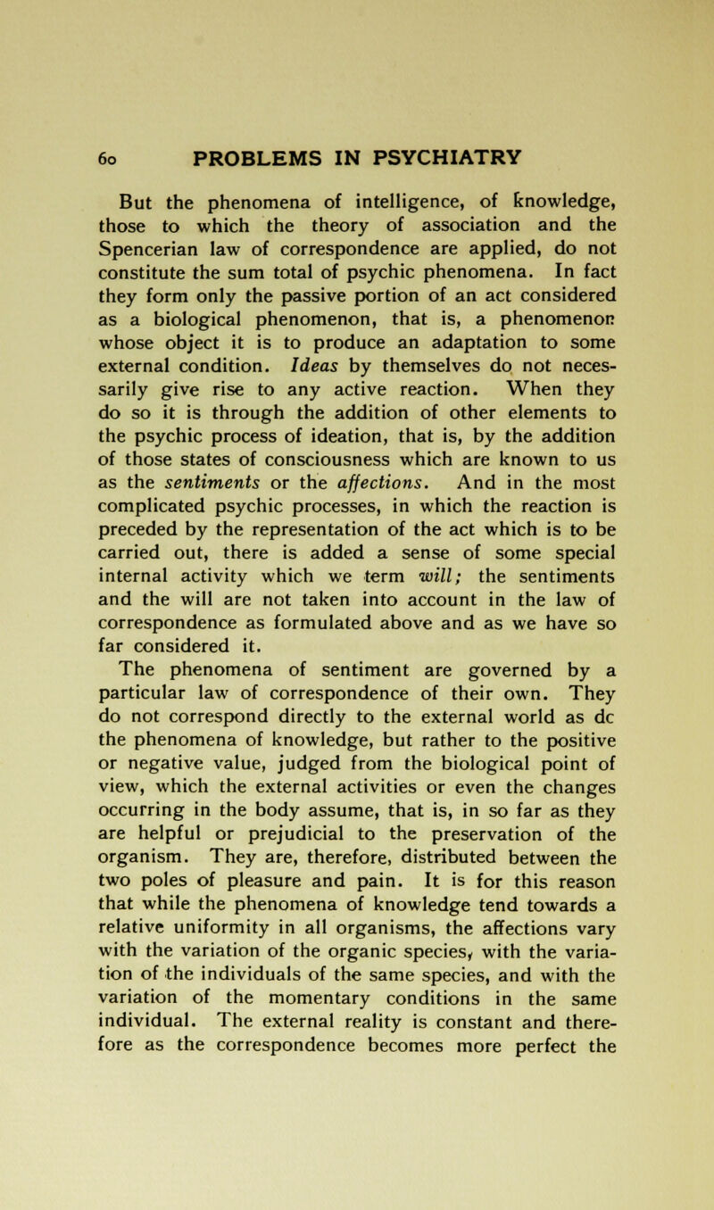 But the phenomena of intelligence, of knowledge, those to which the theory of association and the Spencerian law of correspondence are applied, do not constitute the sum total of psychic phenomena. In fact they form only the passive portion of an act considered as a biological phenomenon, that is, a phenomenon whose object it is to produce an adaptation to some external condition. Ideas by themselves do not neces- sarily give rise to any active reaction. When they do so it is through the addition of other elements to the psychic process of ideation, that is, by the addition of those states of consciousness which are known to us as the sentiments or the affections. And in the most complicated psychic processes, in which the reaction is preceded by the representation of the act which is to be carried out, there is added a sense of some special internal activity which we term will; the sentiments and the will are not taken into account in the law of correspondence as formulated above and as we have so far considered it. The phenomena of sentiment are governed by a particular law of correspondence of their own. They do not correspond directly to the external world as dc the phenomena of knowledge, but rather to the positive or negative value, judged from the biological point of view, which the external activities or even the changes occurring in the body assume, that is, in so far as they are helpful or prejudicial to the preservation of the organism. They are, therefore, distributed between the two poles of pleasure and pain. It is for this reason that while the phenomena of knowledge tend towards a relative uniformity in all organisms, the affections vary with the variation of the organic species, with the varia- tion of the individuals of the same species, and with the variation of the momentary conditions in the same individual. The external reality is constant and there- fore as the correspondence becomes more perfect the