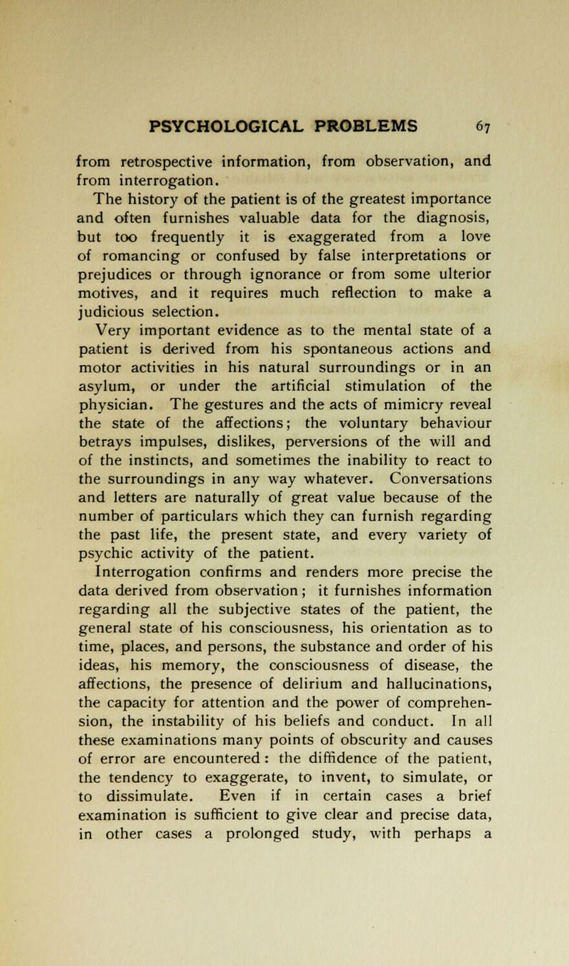 from retrospective information, from observation, and from interrogation. The history of the patient is of the greatest importance and often furnishes valuable data for the diagnosis, but too frequently it is exaggerated from a love of romancing or confused by false interpretations or prejudices or through ignorance or from some ulterior motives, and it requires much reflection to make a judicious selection. Very important evidence as to the mental state of a patient is derived from his spontaneous actions and motor activities in his natural surroundings or in an asylum, or under the artificial stimulation of the physician. The gestures and the acts of mimicry reveal the state of the affections; the voluntary behaviour betrays impulses, dislikes, perversions of the will and of the instincts, and sometimes the inability to react to the surroundings in any way whatever. Conversations and letters are naturally of great value because of the number of particulars which they can furnish regarding the past life, the present state, and every variety of psychic activity of the patient. Interrogation confirms and renders more precise the data derived from observation; it furnishes information regarding all the subjective states of the patient, the general state of his consciousness, his orientation as to time, places, and persons, the substance and order of his ideas, his memory, the consciousness of disease, the affections, the presence of delirium and hallucinations, the capacity for attention and the power of comprehen- sion, the instability of his beliefs and conduct. In all these examinations many points of obscurity and causes of error are encountered : the diffidence of the patient, the tendency to exaggerate, to invent, to simulate, or to dissimulate. Even if in certain cases a brief examination is sufficient to give clear and precise data, in other cases a prolonged study, with perhaps a