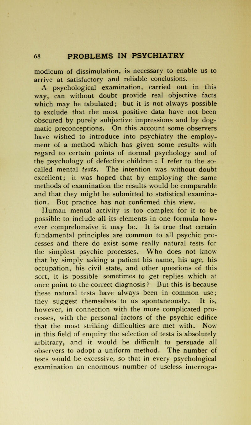 modicum of dissimulation, is necessary to enable us to arrive at satisfactory and reliable conclusions. A psychological examination, carried out in this way, can without doubt provide real objective facts which may be tabulated; but it is not always possible to exclude that the most positive data have not been obscured by purely subjective impressions and by dog- matic preconceptions. On this account some observers have wished to introduce into psychiatry the employ- ment of a method which has given some results with regard to certain points of normal psychology and of the psychology of defective children : I refer to the so- called mental tests. The intention was without doubt excellent; it was hoped that by employing the same methods of examination the results would be comparable and that they might be submitted to statistical examina- tion. But practice has not confirmed this view. Human mental activity is too complex for it to be possible to include all its elements in one formula how- ever comprehensive it may be. It is true that certain fundamental principles are common to all psychic pro- cesses and there do exist some really natural tests for the simplest psychic processes. Who does not know that by simply asking a patient his name, his age, his occupation, his civil state, and other questions of this sort, it is possible sometimes to get replies which at once point to the correct diagnosis? But this is because these natural tests have always been in common use; they suggest themselves to us spontaneously. It is, however, in connection with the more complicated pro- cesses, with the personal factors of the psychic edifice that the most striking difficulties are met with. Now in this field of enquiry the selection of tests is absolutely arbitrary, and it would be difficult to persuade all observers to adopt a uniform method. The number of tests would be excessive, so that in every psychological examination an enormous number of useless interroga-