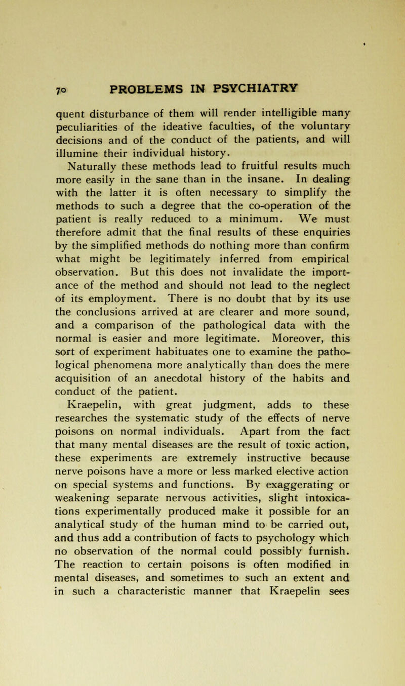 quent disturbance of them will render intelligible many peculiarities of the ideative faculties, of the voluntary- decisions and of the conduct of the patients, and will illumine their individual history. Naturally these methods lead to fruitful results much more easily in the sane than in the insane. In dealing with the latter it is often necessary to simplify the methods to such a degree that the co-operation of the patient is really reduced to a minimum. We must therefore admit that the final results of these enquiries by the simplified methods do nothing more than confirm what might be legitimately inferred from empirical observation. But this does not invalidate the import- ance of the method and should not lead to the neglect of its employment. There is no doubt that by its use the conclusions arrived at are clearer and more sound, and a comparison of the pathological data with the normal is easier and more legitimate. Moreover, this sort of experiment habituates one to examine the patho- logical phenomena more analytically than does the mere acquisition of an anecdotal history of the habits and conduct of the patient. Kraepelin, with great judgment, adds to these researches the systematic study of the effects of nerve poisons on normal individuals. Apart from the fact that many mental diseases are the result of toxic action, these experiments are extremely instructive because nerve poisons have a more or less marked elective action on special systems and functions. By exaggerating or weakening separate nervous activities, slight intoxica- tions experimentally produced make it possible for an analytical study of the human mind to be carried out, and thus add a contribution of facts to psychology which no observation of the normal could possibly furnish. The reaction to certain poisons is often modified in mental diseases, and sometimes to such an extent and in such a characteristic manner that Kraepelin sees