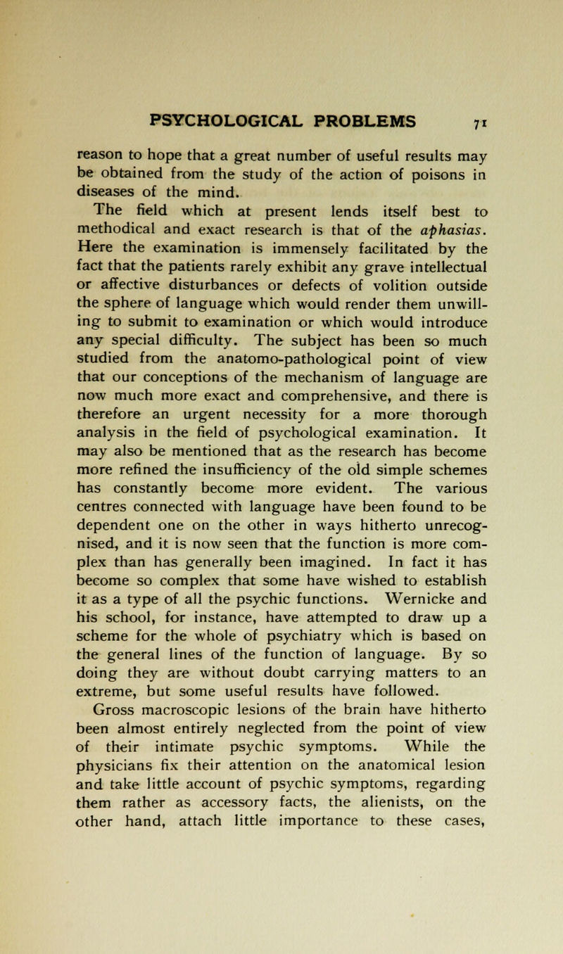 reason to hope that a great number of useful results may be obtained from the study of the action of poisons in diseases of the mind. The field which at present lends itself best to methodical and exact research is that of the aphasias. Here the examination is immensely facilitated by the fact that the patients rarely exhibit any grave intellectual or affective disturbances or defects of volition outside the sphere of language which would render them unwill- ing to submit to examination or which would introduce any special difficulty. The subject has been so much studied from the anatomo-pathological point of view that our conceptions of the mechanism of language are now much more exact and comprehensive, and there is therefore an urgent necessity for a more thorough analysis in the field of psychological examination. It may also be mentioned that as the research has become more refined the insufficiency of the old simple schemes has constantly become more evident. The various centres connected with language have been found to be dependent one on the other in ways hitherto unrecog- nised, and it is now seen that the function is more com- plex than has generally been imagined. In fact it has become so complex that some have wished to establish it as a type of all the psychic functions. Wernicke and his school, for instance, have attempted to draw up a scheme for the whole of psychiatry which is based on the general lines of the function of language. By so doing they are without doubt carrying matters to an extreme, but some useful results have followed. Gross macroscopic lesions of the brain have hitherto been almost entirely neglected from the point of view of their intimate psychic symptoms. While the physicians fix their attention on the anatomical lesion and take little account of psychic symptoms, regarding them rather as accessory facts, the alienists, on the other hand, attach little importance to these cases,