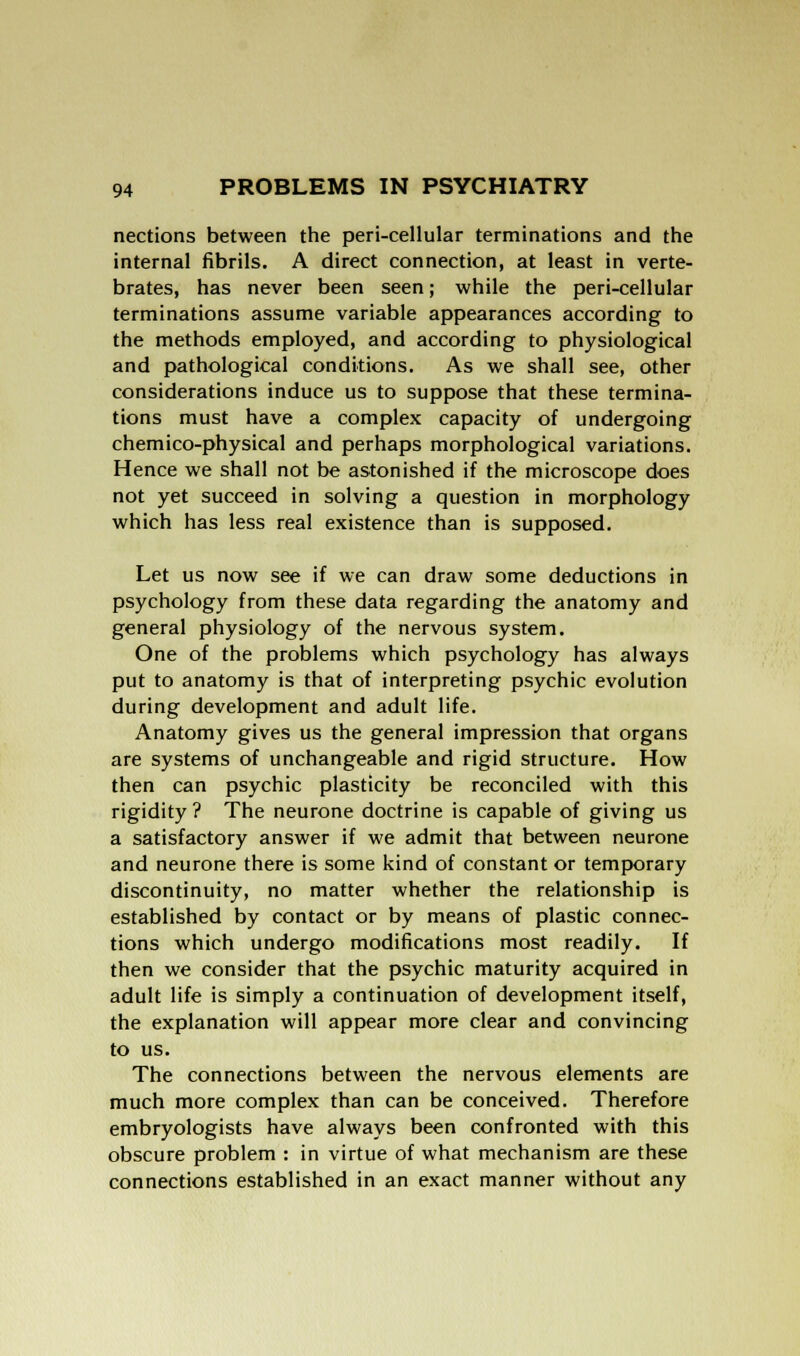 nections between the peri-cellular terminations and the internal fibrils. A direct connection, at least in verte- brates, has never been seen; while the peri-cellular terminations assume variable appearances according to the methods employed, and according to physiological and pathological conditions. As we shall see, other considerations induce us to suppose that these termina- tions must have a complex capacity of undergoing chemico-physical and perhaps morphological variations. Hence we shall not be astonished if the microscope does not yet succeed in solving a question in morphology which has less real existence than is supposed. Let us now see if we can draw some deductions in psychology from these data regarding the anatomy and general physiology of the nervous system. One of the problems which psychology has always put to anatomy is that of interpreting psychic evolution during development and adult life. Anatomy gives us the general impression that organs are systems of unchangeable and rigid structure. How then can psychic plasticity be reconciled with this rigidity ? The neurone doctrine is capable of giving us a satisfactory answer if we admit that between neurone and neurone there is some kind of constant or temporary discontinuity, no matter whether the relationship is established by contact or by means of plastic connec- tions which undergo modifications most readily. If then we consider that the psychic maturity acquired in adult life is simply a continuation of development itself, the explanation will appear more clear and convincing to us. The connections between the nervous elements are much more complex than can be conceived. Therefore embryologists have always been confronted with this obscure problem : in virtue of what mechanism are these connections established in an exact manner without any