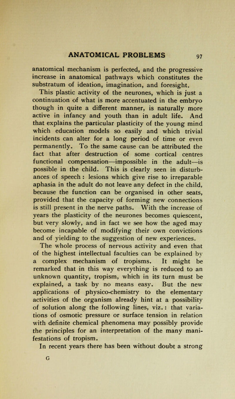 anatomical mechanism is perfected, and the progressive increase in anatomical pathways which constitutes the substratum of ideation, imagination, and foresight. This plastic activity of the neurones, which is just a continuation of what is more accentuated in the embryo though in quite a different manner, is naturally more active in infancy and youth than in adult life. And that explains the particular plasticity of the young mind which education models so easily and which trivial incidents can alter for a long period of time or even permanently. To the same cause can be attributed the fact that after destruction of some cortical centres functional compensation—impossible in the adult—is possible in the child. This is clearly seen in disturb- ances of speech : lesions which give rise to irreparable aphasia in the adult do not leave any defect in the child, because the function can be organised in other seats, provided that the capacity of forming new connections is still present in the nerve paths. With the increase of years the plasticity of the neurones becomes quiescent, but very slowly, and in fact we see how the aged may become incapable of modifying their own convictions and of yielding to the suggestion of new experiences. The whole process of nervous activity and even that of the highest intellectual faculties can be explained by a complex mechanism of tropisms. It might be remarked that in this way everything is reduced to an unknown quantity, tropism, which in its turn must be explained, a task by no means easy. But the new applications of physico-chemistry to the elementary activities of the organism already hint at a possibility of solution along the following lines, viz.: that varia- tions of osmotic pressure or surface tension in relation with definite chemical phenomena may possibly provide the principles for an interpretation of the many mani- festations of tropism. In recent years there has been without doubt a strong