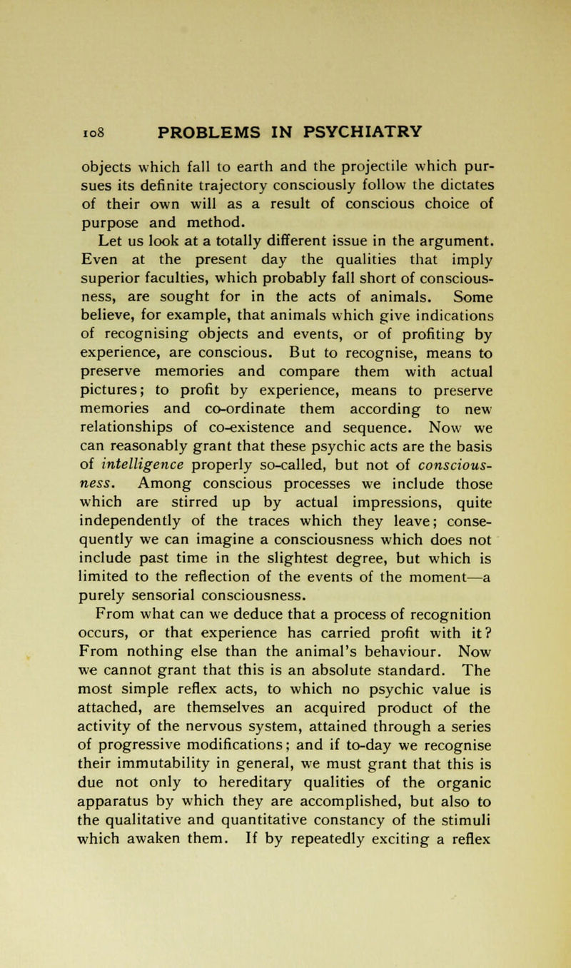 objects which fall to earth and the projectile which pur- sues its definite trajectory consciously follow the dictates of their own will as a result of conscious choice of purpose and method. Let us look at a totally different issue in the argument. Even at the present day the qualities that imply superior faculties, which probably fall short of conscious- ness, are sought for in the acts of animals. Some believe, for example, that animals which give indications of recognising objects and events, or of profiting by experience, are conscious. But to recognise, means to preserve memories and compare them with actual pictures; to profit by experience, means to preserve memories and co-ordinate them according to newr relationships of co-existence and sequence. Now we can reasonably grant that these psychic acts are the basis of intelligence properly so-called, but not of conscious- ness. Among conscious processes we include those which are stirred up by actual impressions, quite independently of the traces which they leave; conse- quently we can imagine a consciousness which does not include past time in the slightest degree, but which is limited to the reflection of the events of the moment—a purely sensorial consciousness. From what can we deduce that a process of recognition occurs, or that experience has carried profit with it? From nothing else than the animal's behaviour. Now we cannot grant that this is an absolute standard. The most simple reflex acts, to which no psychic value is attached, are themselves an acquired product of the activity of the nervous system, attained through a series of progressive modifications; and if to-day we recognise their immutability in general, we must grant that this is due not only to hereditary qualities of the organic apparatus by which they are accomplished, but also to the qualitative and quantitative constancy of the stimuli which awaken them. If by repeatedly exciting a reflex