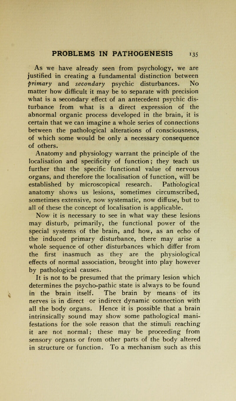 As we have already seen from psychology, we are justified in creating a fundamental distinction between primary and secondary psychic disturbances. No matter how difficult it may be to separate with precision what is a secondary effect of an antecedent psychic dis- turbance from what is a direct expression of the abnormal organic process developed in the brain, it is certain that we can imagine a whole series of connections between the pathological alterations of consciousness, of which some would be only a necessary consequence of others. Anatomy and physiology warrant the principle of the localisation and specificity of function; they teach us further that the specific functional value of nervous organs, and therefore the localisation of function, will be established by microscopical research. Pathological anatomy shows us lesions, sometimes circumscribed, sometimes extensive, now systematic, now diffuse, but to all of these the concept of localisation is applicable. Now it is necessary to see in what way these lesions may disturb, primarily, the functional power of the special systems of the brain, and how, as an echo of the induced primary disturbance, there may arise a whole sequence of other disturbances which differ from the first inasmuch as they are the physiological effects of normal association, brought into play however by pathological causes. It is not to be presumed that the primary lesion which determines the psycho-pathic state is always to be found in the brain itself. The brain by means of its nerves is in direct or indirect dynamic connection with all the body organs. Hence it is possible that a brain intrinsically sound may show some pathological mani- festations for the sole reason that the stimuli reaching it are not normal; these may be proceeding from sensory organs or from other parts of the body altered in structure or function. To a mechanism such as this