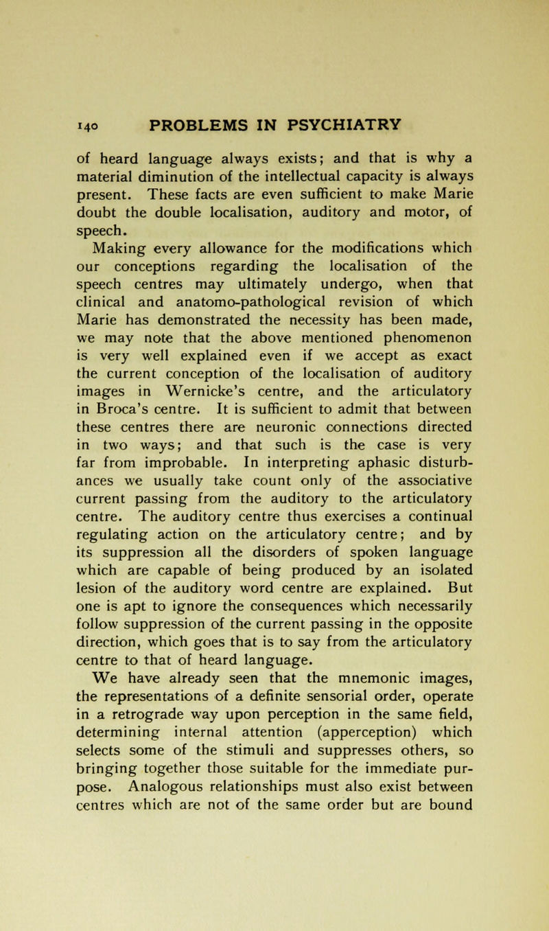 of heard language always exists; and that is why a material diminution of the intellectual capacity is always present. These facts are even sufficient to make Marie doubt the double localisation, auditory and motor, of speech. Making every allowance for the modifications which our conceptions regarding the localisation of the speech centres may ultimately undergo, when that clinical and anatomo-pathological revision of which Marie has demonstrated the necessity has been made, we may note that the above mentioned phenomenon is very well explained even if we accept as exact the current conception of the localisation of auditory images in Wernicke's centre, and the articulatory in Broca's centre. It is sufficient to admit that between these centres there are neuronic connections directed in two ways; and that such is the case is very far from improbable. In interpreting aphasic disturb- ances we usually take count only of the associative current passing from the auditory to the articulatory centre. The auditory centre thus exercises a continual regulating action on the articulatory centre; and by its suppression all the disorders of spoken language which are capable of being produced by an isolated lesion of the auditory word centre are explained. But one is apt to ignore the consequences which necessarily follow suppression of the current passing in the opposite direction, which goes that is to say from the articulatory centre to that of heard language. We have already seen that the mnemonic images, the representations of a definite sensorial order, operate in a retrograde way upon perception in the same field, determining internal attention (apperception) which selects some of the stimuli and suppresses others, so bringing together those suitable for the immediate pur- pose. Analogous relationships must also exist between centres which are not of the same order but are bound