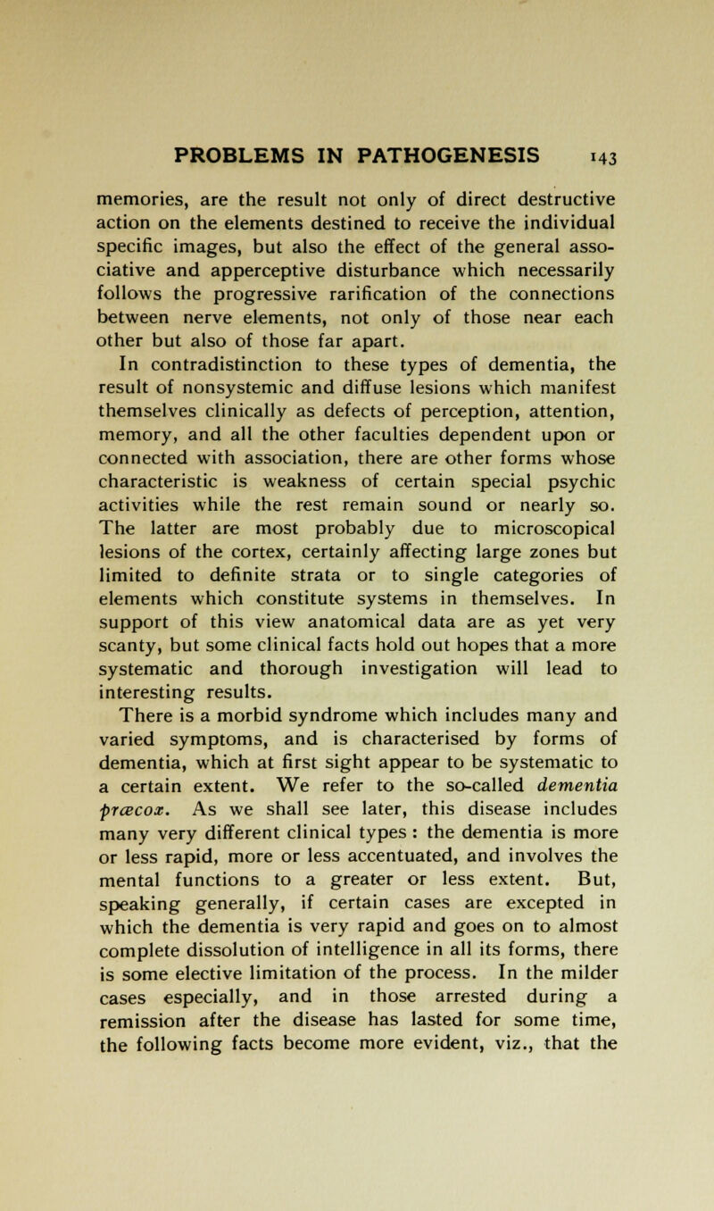 memories, are the result not only of direct destructive action on the elements destined to receive the individual specific images, but also the effect of the general asso- ciative and apperceptive disturbance which necessarily follows the progressive rarification of the connections between nerve elements, not only of those near each other but also of those far apart. In contradistinction to these types of dementia, the result of nonsystemic and diffuse lesions which manifest themselves clinically as defects of perception, attention, memory, and all the other faculties dependent upon or connected with association, there are other forms whose characteristic is weakness of certain special psychic activities while the rest remain sound or nearly so. The latter are most probably due to microscopical lesions of the cortex, certainly affecting large zones but limited to definite strata or to single categories of elements which constitute systems in themselves. In support of this view anatomical data are as yet very scanty, but some clinical facts hold out hopes that a more systematic and thorough investigation will lead to interesting results. There is a morbid syndrome which includes many and varied symptoms, and is characterised by forms of dementia, which at first sight appear to be systematic to a certain extent. We refer to the so-called dementia prcecox. As we shall see later, this disease includes many very different clinical types : the dementia is more or less rapid, more or less accentuated, and involves the mental functions to a greater or less extent. But, speaking generally, if certain cases are excepted in which the dementia is very rapid and goes on to almost complete dissolution of intelligence in all its forms, there is some elective limitation of the process. In the milder cases especially, and in those arrested during a remission after the disease has lasted for some time, the following facts become more evident, viz., that the