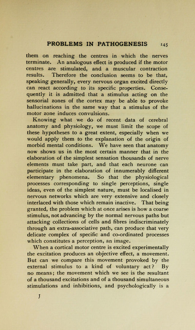 them on reaching the centres in which the nerves terminate. An analogous effect is produced if the motor centres are stimulated, and a muscular contraction results. Therefore the conclusion seems to be that, speaking generally, every nervous organ excited directly can react according to its specific properties. Conse- quently it is admitted that a stimulus acting on the sensorial zones of the cortex may be able to provoke hallucinations in the same way that a stimulus of the motor zone induces convulsions. Knowing what we do of recent data of cerebral anatomy and physiology, we must limit the scope of these hypotheses to a great extent, especially when we would apply them to the explanation of the origin of morbid mental conditions. We have seen that anatomy now shows us in the most certain manner that in the elaboration of the simplest sensation thousands of nerve elements must take part, and that each neurone can participate in the elaboration of innumerably different elementary phenomena. So that the physiological processes corresponding to single perceptions, single ideas, even of the simplest nature, must be localised in nervous networks which are very extensive and closely interlaced with those which remain inactive. That being granted, the problem which at once arises is how a coarse stimulus, not advancing by the normal nervous paths but attacking collections of cells and fibres indiscriminately through an extra-associative path, can produce that very delicate complex of specific and co-ordinated processes which constitutes a perception, an image. When a cortical motor centre is excited experimentally the excitation produces an objective effect, a movement. But can we compare this movement provoked by the external stimulus to a kind of voluntary act ? By no means; the movement which we see is the resultant of a thousand excitations and of a thousand simultaneous stimulations and inhibitions, and psychologically is a J