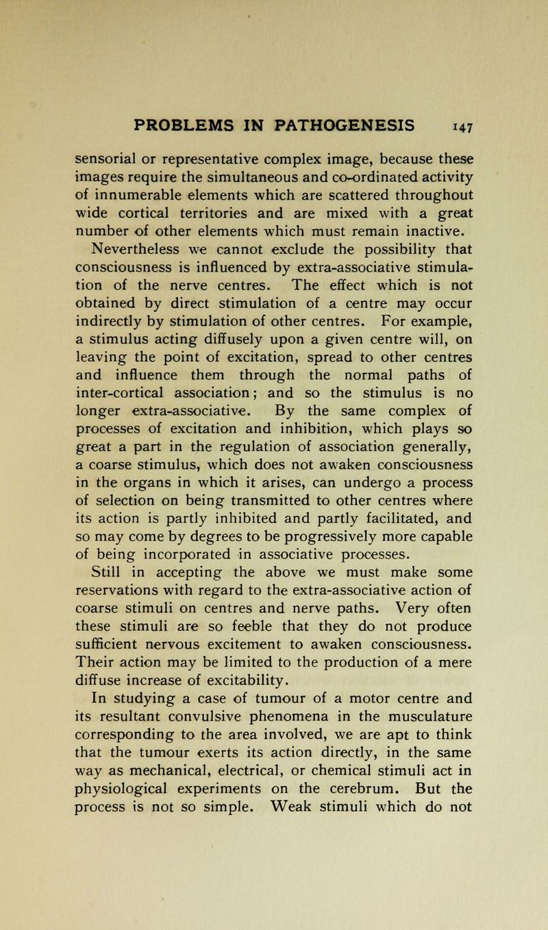 sensorial or representative complex image, because these images require the simultaneous and co-ordinated activity of innumerable elements which are scattered throughout wide cortical territories and are mixed with a great number of other elements which must remain inactive. Nevertheless we cannot exclude the possibility that consciousness is influenced by extra-associative stimula- tion of the nerve centres. The effect which is not obtained by direct stimulation of a centre may occur indirectly by stimulation of other centres. For example, a stimulus acting diffusely upon a given centre will, on leaving the point of excitation, spread to other centres and influence them through the normal paths of inter-cortical association; and so the stimulus is no longer extra-associative. By the same complex of processes of excitation and inhibition, which plays so great a part in the regulation of association generally, a coarse stimulus, which does not awaken consciousness in the organs in which it arises, can undergo a process of selection on being transmitted to other centres where its action is partly inhibited and partly facilitated, and so may come by degrees to be progressively more capable of being incorporated in associative processes. Still in accepting the above we must make some reservations with regard to the extra-associative action of coarse stimuli on centres and nerve paths. Very often these stimuli are so feeble that they do not produce sufficient nervous excitement to awaken consciousness. Their action may be limited to the production of a mere diffuse increase of excitability. In studying a case of tumour of a motor centre and its resultant convulsive phenomena in the musculature corresponding to the area involved, we are apt to think that the tumour exerts its action directly, in the same way as mechanical, electrical, or chemical stimuli act in physiological experiments on the cerebrum. But the process is not so simple. Weak stimuli which do not