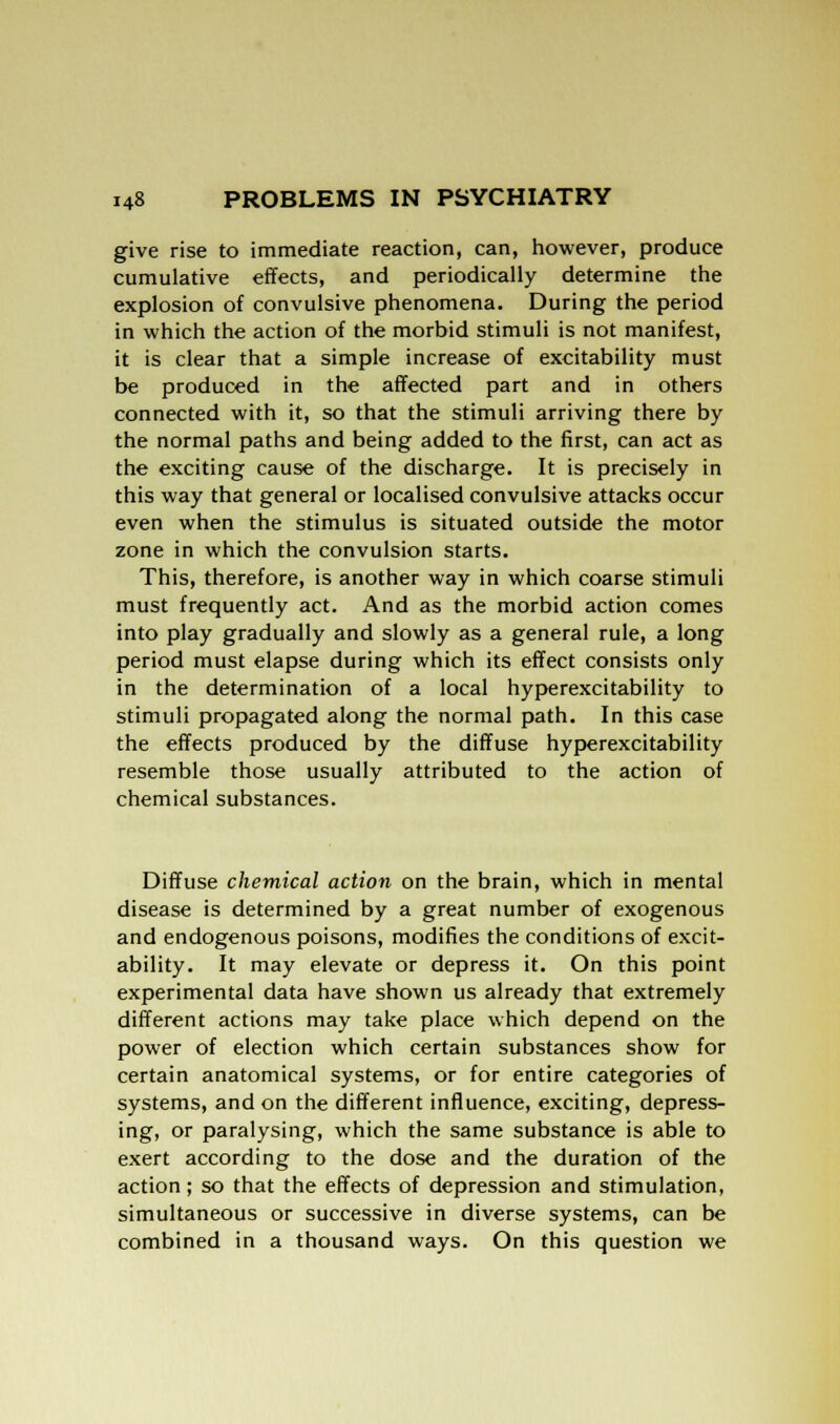 give rise to immediate reaction, can, however, produce cumulative effects, and periodically determine the explosion of convulsive phenomena. During the period in which the action of the morbid stimuli is not manifest, it is clear that a simple increase of excitability must be produced in the affected part and in others connected with it, so that the stimuli arriving there by the normal paths and being added to the first, can act as the exciting cause of the discharge. It is precisely in this way that general or localised convulsive attacks occur even when the stimulus is situated outside the motor zone in which the convulsion starts. This, therefore, is another way in which coarse stimuli must frequently act. And as the morbid action comes into play gradually and slowly as a general rule, a long period must elapse during which its effect consists only in the determination of a local hyperexcitability to stimuli propagated along the normal path. In this case the effects produced by the diffuse hyperexcitability resemble those usually attributed to the action of chemical substances. Diffuse chemical action on the brain, which in mental disease is determined by a great number of exogenous and endogenous poisons, modifies the conditions of excit- ability. It may elevate or depress it. On this point experimental data have shown us already that extremely different actions may take place which depend on the power of election which certain substances show for certain anatomical systems, or for entire categories of systems, and on the different influence, exciting, depress- ing, or paralysing, which the same substance is able to exert according to the dose and the duration of the action; so that the effects of depression and stimulation, simultaneous or successive in diverse systems, can be combined in a thousand ways. On this question we